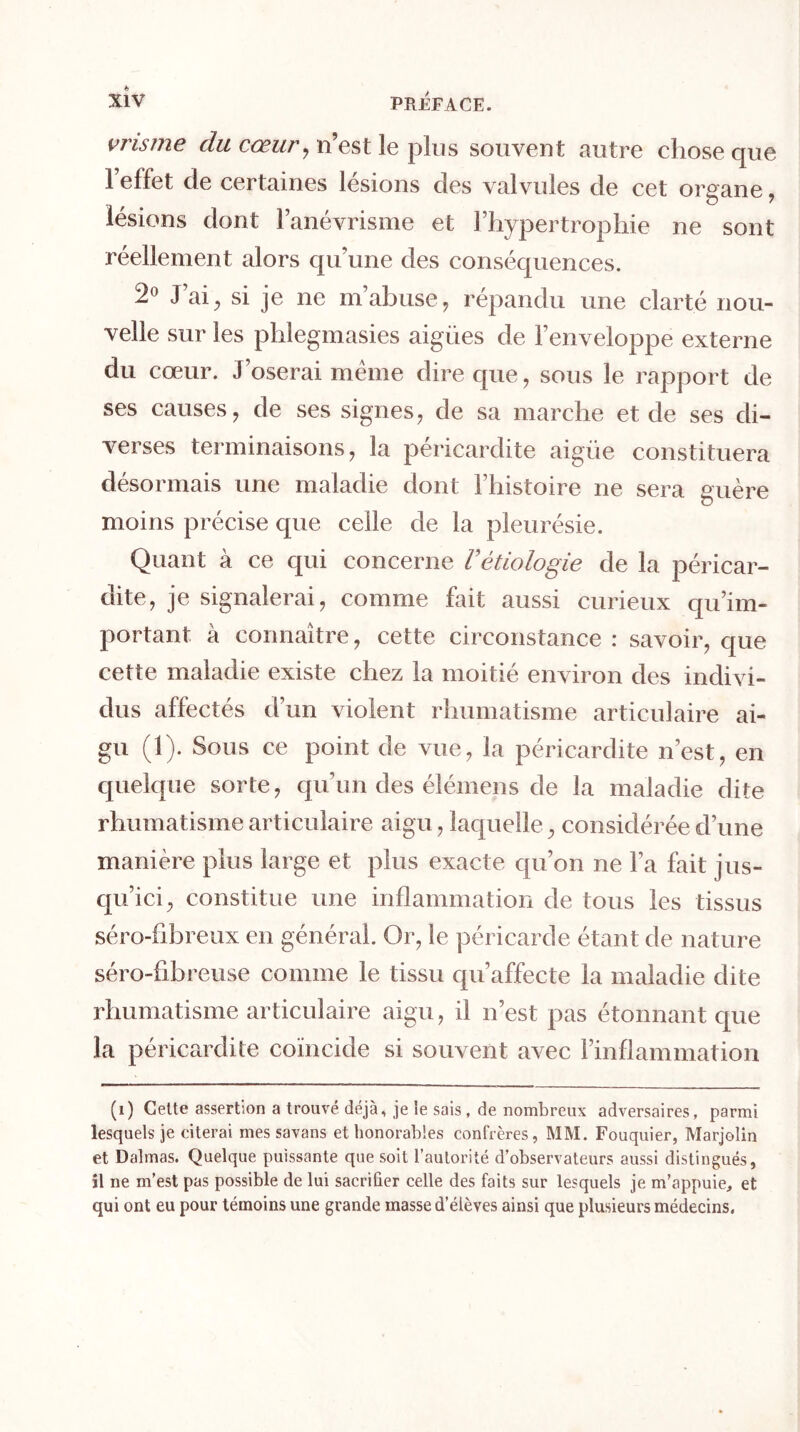 vrisme du cœur, n’est le plus souvent autre chose que 1 effet de certaines lésions des valvules de cet organe , lésions dont l’anévrisme et l’hypertrophie ne sont réellement alors qu’une des conséquences. 2° J ai j si je ne m’abuse, répandu une clarté nou- velle sur les phlegmasies aigües de l’enveloppe externe du cœur. J’oserai meme dire que, sous le rapport de ses causes, de ses signes, de sa marche et de ses di- verses terminaisons, la péricardite aigüe constituera désormais une maladie dont l’histoire ne sera guère moins précise que celle de la pleurésie. Quant à ce qui concerne Vétiologie de la péricar- dite, je signalerai, comme fait aussi curieux qu’im- portant à connaître, cette circonstance : savoir, que cette maladie existe chez la moitié environ des indivi- dus affectés d’un violent rhumatisme articulaire ai- gu (1). Sous ce point de vue, la péricardite n’est, en quelque sorte, qu’un des élémens de la maladie dite rhumatisme articulaire aigu, laquelle, considérée d’une manière plus large et plus exacte qu’on ne l’a fait jus- qu’ici, constitue une inflammation de tous les tissus séro-fibreux en général. Or, le péricarde étant de nature séro-fibreuse comme le tissu qu’affecte la maladie dite rhumatisme articulaire aigu, il n’est pas étonnant que la péricardite coïncide si souvent avec l’inflammation (i) Celte assertion a trouvé déjà, je le sais , de nombreux adversaires, parmi lesquels je citerai mes savans et honorables confrères, MM. Fouquier, Marjolin et Dalmas. Quelque puissante que soit l’autorité d’observateurs aussi distingués, il ne m’est pas possible de lui sacrifier celle des faits sur lesquels je m’appuie, et qui ont eu pour témoins une grande masse d’élèves ainsi que plusieurs médecins.