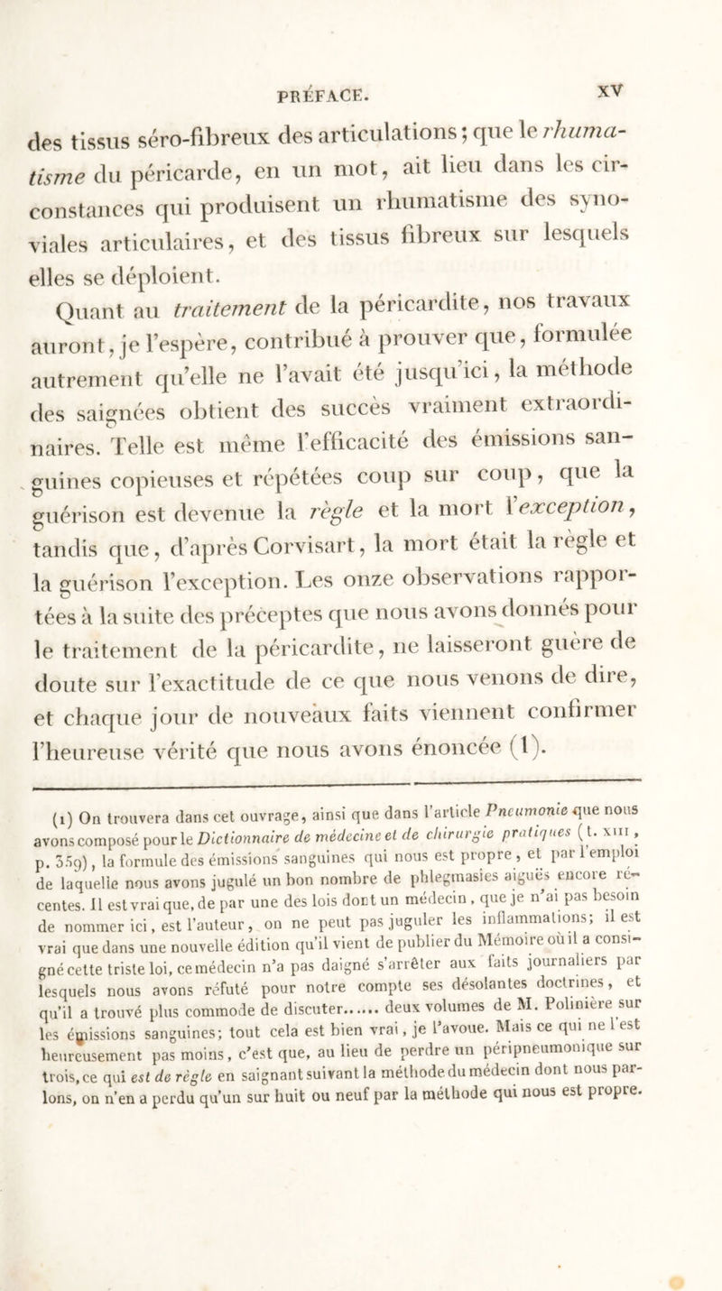 des tissus séro-fîbreux des articulations ; que le rhuma- tisme du péricarde, en un mot, ait lieu dans les cir- constances qui produisent un rhumatisme des syno- viales articulaires, et des tissus fibreux sur lesquels elles se déploient. Quant au traitement de la péricardite, nos travaux auront, je l’espère, contribué à prouver que, formulée autrement qu’elle ne l’avait été jusqu’ici, la méthode des saignées obtient des succès vraiment extraordi- naires. Telle est même l’efficacité des émissions san- s guines copieuses et répétées coup sur coup, que la guérison est devenue la règle et la mort l exception, tandis que, d’après Corvisart, la mort était la règle et la guérison l’exception. Tes onze observations lappoi- tées à la suite des préceptes que nous avons donnés poiu le traitement de la péricardite, ne laisseront guère de doute sur l’exactitude de ce que nous venons de diie, et chaque jour de nouveaux faits viennent confirmer l’heureuse vérité que nous avons énoncée (1). (1) On trouvera dans cet ouvrage, ainsi que dans l’article Pneumonie que nous avons composé pour 1 q Dictionnaire de medecine et de chirurgie pratiques ( t. x n , p. 359), la formule des émissions sanguines qui nous est propre , et par 1 emploi de laquelle nous avons jugulé un bon nombre de phlegmasies aigues encore ré- centes. Il est vrai que, de par une des lois dont un médecin , que je n’ai pas besoin de nommer ici, est l’auteur, on ne peut pas juguler les inflammations; il est vrai que dans une nouvelle édition qu’il vient de publier du Mémoire ou il a consi- gné cette triste loi, cemédecin n*a pas daigné s’arrêter aux faits journaliers par lesquels nous avons réfuté pour notre compte ses désolantes doctrines, et qu’il a trouvé plus commode de discuter deux volumes de M. Polimere sur les émissions sanguines; tout cela est bien vrai, je l’avoue. Mais ce qui ne 1 est heureusement pas moins, c’est que, au lieu de perdre un péripneumomque sur trois.ee qui est de règle en saignant suivant la méthode du médecin dont nous par Ions, on n’en a perdu qu’un sur huit ou neuf par la méthode qui nous est propre.