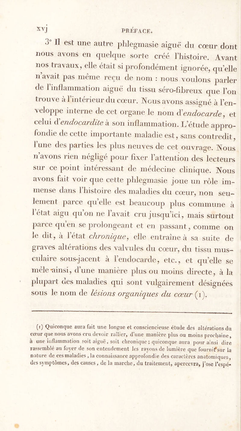 Xvj PREFACE* 3° ^ est llne autre phlegmasie aiguë du cœur dont nous avons en quelque sorte créé l’histoire. Avant nos travaux, elle était si profondément ignorée, qu’elle n avait pas même reçu de nom : nous voulons parler de l’inflammation aiguë du tissu séro-fibreux que l’on trouve à l’intérieur du cœur. Nous avons assigné à l’en- veloppe interne de cet organe le nom endocarde, et celui d’endocardite à son inflammation. L’étude appro- fondie de cette importante maladie est, sans contredit, l’une des parties les plus neuves de cet ouvrage. Nous n avons ï k n néglige pour fixer 1 attention des lecteurs sur cg point intéressant de medecine clinique. Nous avons fait voir que cette phlegmasie joue un rôle im- mense dans l’histoire des maladies du cœur, non seu- lement parce qu elle est beaucoup plus commune à 1 état aigu qu’on ne l’avait cru jusqu’ici, mais surtout parce quen se prolongeant et en passant, comme on le dit, a 1 état chronique, elle entraîne à sa suite de graves alterations des valvules du cœur, du tissu mus- culaire sous-jacent à l’endocarde, etc., et quelle se mêle-ainsi, d’une manière plus ou moins directe, à la plupart aes maladies qui sont vulgairement désignées sous le nom de lésions organiques du cœur (1). (1) Quiconque aura fait une longue et consciencieuse étude des altérations du cœur que nous avons cru devoir rallier, d’une manière plus ou moins prochaine, à une Inflammation soit aiguë, soit chronique ; quiconque aura pour ainsi dire rassemblé au foyer de son entendement les rayons de lumière que fournif sur la nature de ces maladies , la connaissance approfondie des caractères anatomiques, des symptômes, des causes , de la marche, du traitement, apercevra, j’ose l’espé-