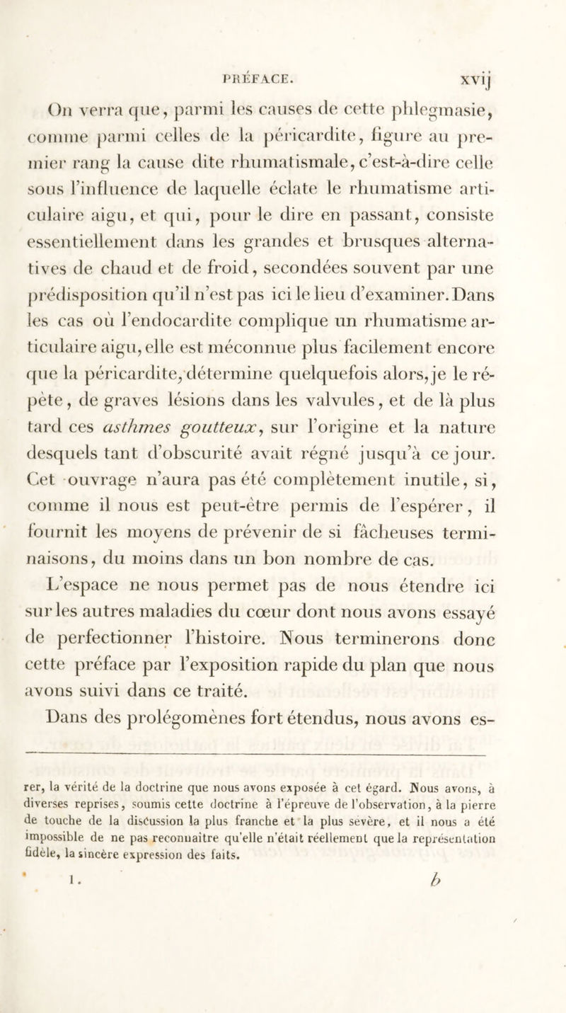 On verra que, parmi les causes de cette phlegmasie, comme parmi celles de la péricardite, figure au pre- mier rang la cause dite rhumatismale, c’est-à-dire celle sous l’influence de laquelle éclate le rhumatisme arti- culaire aigu, et qui, pour le dire en passant, consiste essentiellement dans les grandes et brusques alterna- tives de chaud et de froid, secondées souvent par une prédisposition qu’il n’est pas ici le lieu d’examiner. Dans les cas où l’endocardite complique un rhumatisme ar- ticulaire aigu, elle est méconnue plus facilement encore que la péricardite, détermine quelquefois alors, je le ré- pète , de graves lésions dans les valvules, et de là plus tard ces asthmes goutteux, sur l’origine et la nature desquels tant d’obscurité avait régné jusqu’à ce jour. Cet ouvrage n’aura pas été complètement inutile, si, comme il nous est peut-être permis de l’espérer, il fournit les moyens de prévenir de si fâcheuses termi- naisons , du moins dans un bon nombre de cas. L’espace ne nous permet pas de nous étendre ici sur les autres maladies du cœur dont nous avons essayé de perfectionner l’histoire. Nous terminerons donc cette préface par l’exposition rapide du plan que nous avons suivi dans ce traité. Dans des prolégomènes fort étendus, nous avons es- rer, la vérité de la doctrine que nous avons exposée à cet égard. JNous avons, à diverses reprises, soumis cette doctrine à l’épreuve de l’observation, à la pierre de touche de la diséussion la plus franche et la plus sevère, et il nous a été impossible de ne pas reconnaître qu’elle n’était réellement que la représentation fidèle, la sincère expression des faits. b