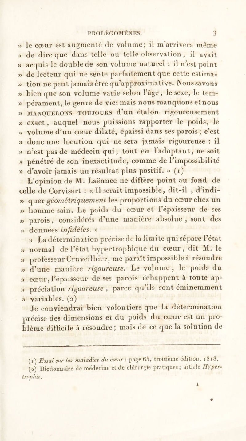 » le cœur est augmenté de volume; il m’arrivera meme » de dire que dans telle ou telle observation , il avait » acquis le double de son volume naturel : il n’est point » de lecteur qui ne sente parfaitement que cette estima- » tion ne peut jamais être qu’approximative. Noussavons » bien que son volume varie selon î’àge, le sexe, le tem- » pérament, le genre de vie; mais nous manquons et nous » MANQUERONS TOUJOURS d’un étalon rigoureusement » exact, auquel nous puissions rapporter le poids, le w volume d’un cœur dilaté, épaissi dans ses parois; c’est » donc une locution qui ne sera jamais rigoureuse : il » n’est pas de médecin qui, tout en l’adoptant, ne soit » pénétré de son inexactitude, comme de l’impossibilité j> d’avoir jamais un résultat plus positif. » (1) L’opinion de M. Laënnec ne diffère point au fond de celle de Corvisart : « Il serait impossible, dit-il , d’indi- » quer géométriquement les proportions du cœur chez un « homme sain. Le poids du cœur et l’épaisseur de ses >j parois, considérés d’une manière absolue, sont des jj données infidèles. » » La détermination précise de la limite qui sépare l’état jj normal de l’état hypertrophique du cœur, dit M. le « professeur Cruveilhier, me paraît impossible à résoudre » d’une manière rigoureuse. Le volume , le poids du » cœur, l’épaisseur de ses parois échappent à toute ap- j> prédation rigoureuse , parce qu’ils sont éminemment » variables. (2) Je conviendrai bien volontiers que la détermination précise des dimensions el du poids du cœur est un pro- blème difficile à résoudre; mais de ce que la solution de (1) Essai sur les maladies du cœur; page 65, troisième édition. 1818. (2) Dictionnaire de médecine et de chirurgie pratiques 5 article Hyper- trophie. 1 9