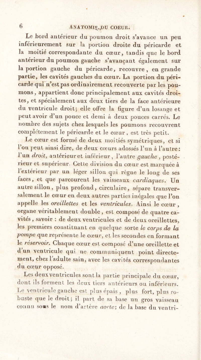 AWATOMJF/9DU coeur. Le bord antérieur du poumon droit s’avance un peu inférieurement sur la portion droite du péricarde et la moitié correspondante du cœur, tandis que le bord antérieur du poumon gauche s’avançant également sur la portion gauche du péricarde, recouvre, en grande partie, les cavités gauches du cœur. La portion du péri- carde qui n’est pas ordinairement recouverte par les pou- mons , appartient donc principalement aux cavités droi- tes, et spécialement aux deux tiers de la face antérieure du ventricule droit; elle offre la ligure d’un losange et peut avoir d’un pouce et demi à deux pouces carrés. Le nombre des sujets chez lesquels les poumons recouvrent complètement le péricarde et le cœur , est très petit. Le cœur est formé de deux moitiés symétriques, et si Ton peut ainsi dire, de deux coeurs adossés l’un à l’autre: 1 un droit, antérieur et inférieur, l’autre gauche , posté- rieur et supérieur. Cette division du cœur est marquée à 1extérieur par un léger sillon qui règne le long de ses laces, et que parcourent les vaisseaux cardiaques. Un autre sillon , plus profond, circulaire, sépare transver- salement le cœur en deux autres parties inégales que l’on appelle les oreillettes et les ventricules. Ainsi le cœur , organe véritablement double, est composé de quatre ca- vités , savoir : de deux ventricules et de deux oreillettes, les premiers constituant en quelque sorte le corps de la pompe que représente le cœur, et les secondes en formant le réservoir. Chaque cœur est composé d’une oreillette et d un ventricule qui ne communiquent point directe- ment, chez 1 adulte sain, avec les cavités correspondantes du cœur opposé. Les deux ventricules sont la partie principale du cœur, dont ils forment les deux tiers anterieurs ou inférieurs. Le ventricule gauche est plus épais , plus fort, plus ro* buste que le droit; il part de sa base un gros vaisseau connu sous le nom d’artère aorte; de la base du ventri-