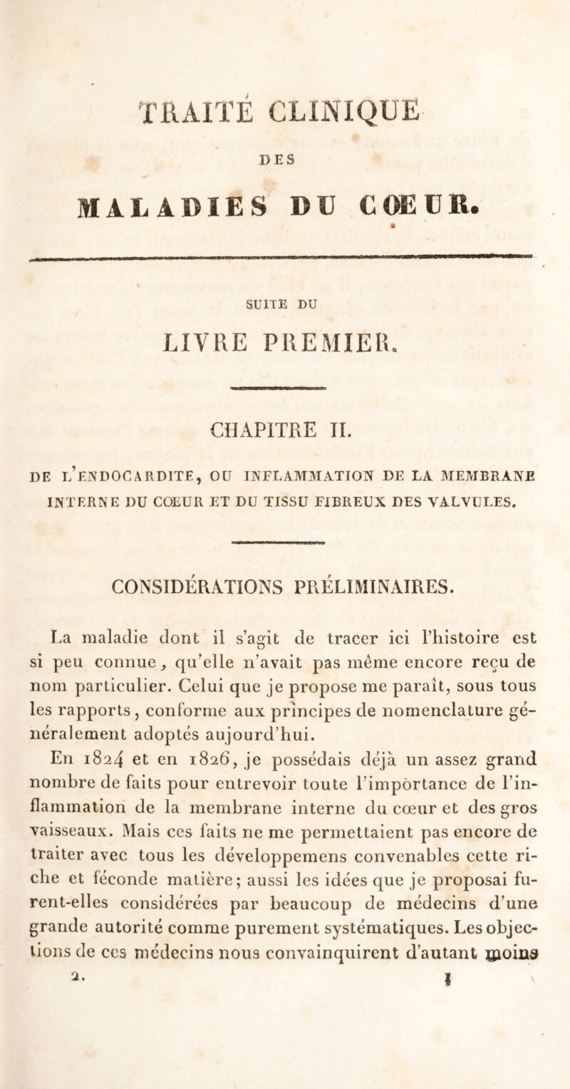 DES MALADIES DU COEUR. SUITE DU LIVRE PREMIER. CHAPITRE II. DE L’ENDOCARDITE, OU INFLAMMATION DE LA MEMBRANE INTERNE DU COEUR ET DU TISSU FIBREUX DES VALVULES. CONSIDÉRATIONS PRÉLIMINAIRES. La maladie dont il s’agit de tracer ici l’histoire est si peu connue,, qu’elle n’avait pas même encore reçu de nom particulier. Celui que je propose me parait, sous tous les rapports, conforme aux principes de nomenclature gé- néralement adoptés aujourd’hui. En 1824 et en 1826, je possédais déjà un assez grand nombre de faits pour entrevoir toute l’importance de l’in- flammation de la membrane interne du cœur et des gros vaisseaux. Mais ces faits ne me permettaient pas encore de traiter avec tous les développemens convenables cette ri- che et féconde matière; aussi les idées que je proposai fu- rent-elles considérées par beaucoup de médecins d’une grande autorité comme purement systématiques. Les objec- tions de ccs médecins nous convainquirent d’autant ©oins