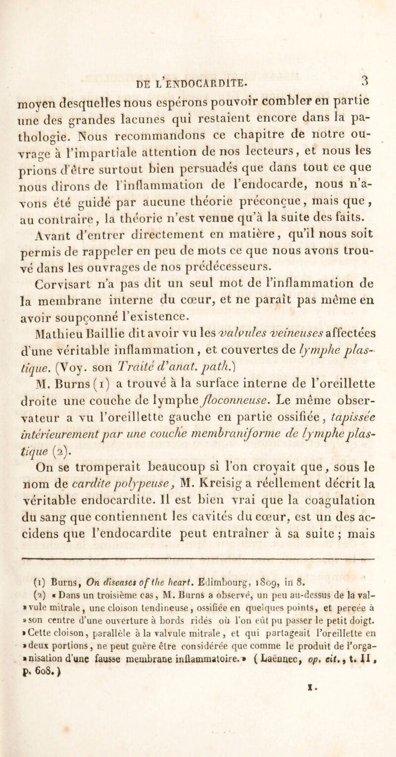 moyen desquelles nous espérons pouvoir combler en partie une des grandes lacunes qui restaient encore dans la pa- thologie. Nous recommandons ce chapitre de notre ou- vrage à l’impartiale attention de nos lecteurs, et nous les prions d être surtout bien persuades que dans tout ce que nous dirons de l’inflammation de l’endocarde, nous n’a- vons été guidé par aucune théorie préconçue, mais que, au contraire, la théorie n’est venue qu à la suite des faits. Avant d’entrer directement en matière, qu’il nous soit permis de rappeler en peu de mots ce que nous avons trou- vé dans les ouvrages de nos prédécesseurs. Corvisart n’a pas dit un seul mot de l’inflammation de la membrane interne du cœur, et ne paraît pas même en avoir soupçonné l’existence. Mathieu Baillie dit avoir vu les valvules veineuses affectées d’une véritable inflammation , et couvertes de lymphe plas- tique. (Voy. son Traité d’anat. path.) M. Burns (i) a trouvé à la surface interne de l'oreillette droite une couche de lymphe floconneuse. Le même obser- vateur a vu l’oreillette gauche en partie ossifiée, tapissée intérieurement par une couche membranijorme de lymphe plas- tique (2). On se tromperait beaucoup si l’on croyait que, sous le nom de cardite polypeuse, M. Kreisig a réellement décrit la véritable endocardite. Il est bien vrai que la coagulation du sang que contiennent les cavités du cœur, est un des ac- cidens que l’endocardite peut entraîner à sa suite ; mais (1) Burns, On diseases of tlie heart. Edimbourg, 1809, in 8. (2) • Dans un troisième cas, M. Burns a observé, un peu au-dessus de la val- vule mitrale, une cloison tendineuse, ossiüée en quelques points, et percée à «son centre d’une ouverture à bords ridés où l’on eût pu passer le petit doigt. » Cette cloison, parallèle à la valvule mitrale , et qui partageait l'oreillette en • deux portions, ne peut guère être considérée que comme le produit de l’orga- ■ nisation d’une fausse membrane inflammatoire. » ( Laennec, op, cit., t. II, p, 608. ) I.