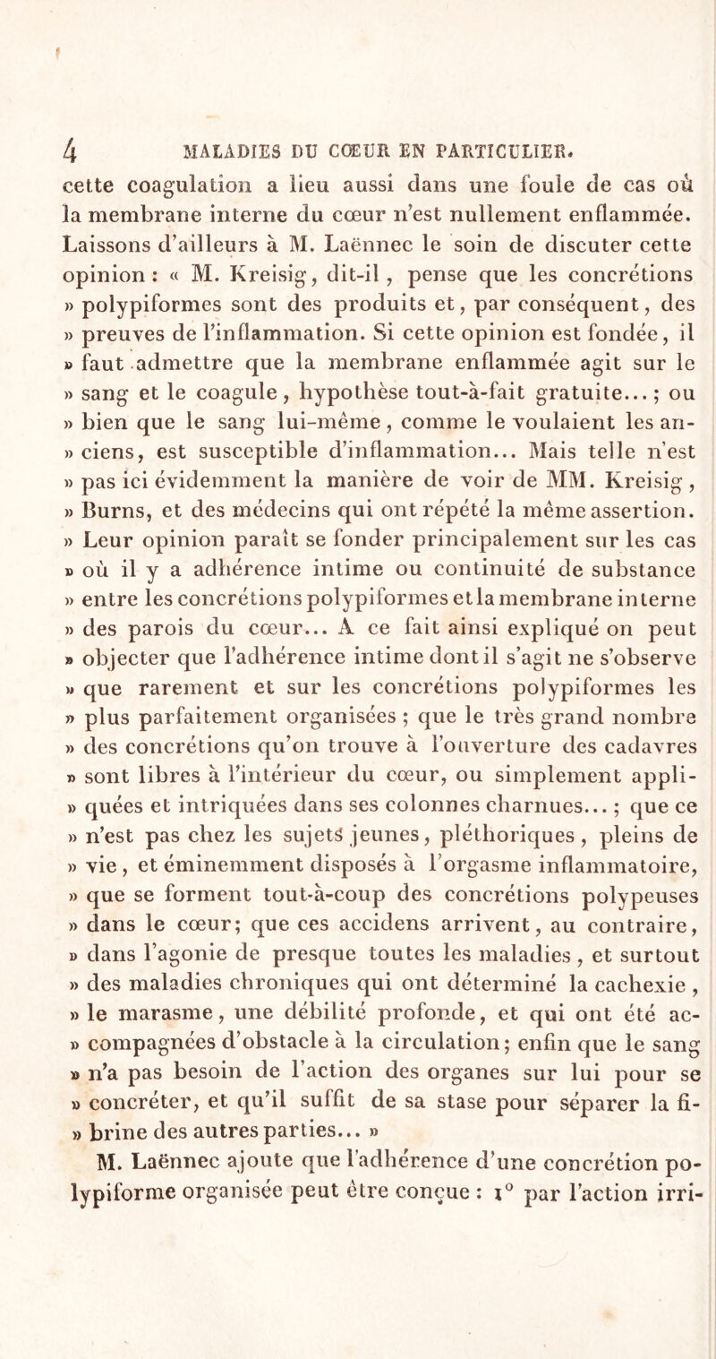 f 4 MALADIES DU CŒUR EN PARTICULIER* cette coagulation a lieu aussi dans une foule de cas où la membrane interne du cœur n'est nullement enflammée. Laissons d’ailleurs à M. Laënnec le soin de discuter cette opinion: « M. Kreisig, dit-il, pense que les concrétions » polypiformes sont des produits et, par conséquent, des » preuves de l’inflammation. Si cette opinion est fondée, il » faut admettre que la membrane enflammée agit sur le » sang et le coagule, hypothèse tout-à-fait gratuite... ; ou » bien que le sang lui-même, comme le voulaient les an- » ciens, est susceptible d’inflammation... Mais telle n’est » pas ici évidemment la manière de voir de MM. Kreisig , » Burns, et des médecins qui ont répété la même assertion. » Leur opinion paraît se fonder principalement sur les cas » où il y a adhérence intime ou continuité de substance » entre les concrétions polypiformes et la membrane interne » des parois du cœur... À ce fait ainsi expliqué on peut » objecter que l’adhérence intime dont il s’agit ne s’observe » que rarement et sur les concrétions polypiformes les » plus parfaitement organisées ; que le très grand nombre » des concrétions qu’on trouve à l’ouverture des cadavres » sont libres à l’intérieur du cœur, ou simplement appli- » quées et intriquées dans ses colonnes charnues... ; que ce » n’est pas chez les sujets jeunes, pléthoriques, pleins de » vie , et éminemment disposés à l’orgasme inflammatoire, » que se forment tout-à-coup des concrétions polypeuses » dans le cœur; que ces accidens arrivent, au contraire, b dans l’agonie de presque toutes les maladies, et surtout » des maladies chroniques qui ont déterminé la cachexie , » le marasme, une débilité profonde, et qui ont été ac- » compagnées d’obstacle à la circulation; enfin que le sang » n’a pas besoin de l’action des organes sur lui pour se » concréter, et qu’il suffit de sa stase pour séparer la fi- » brine des autres parties... » M. Laënnec ajoute que l'adhérence d’une concrétion po- lypiforme organisée peut être conçue : i° par Faction irri-