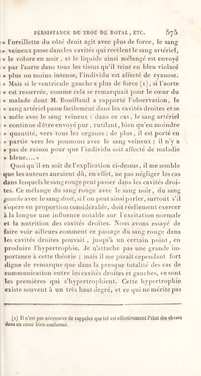 » l’oreillette du côté droit agit avec plus de force, le sang » veineux passe dansles cavités qui recèlent le sang artériel, » le colore en noir , et le liquide ainsi mélangé est envoyé » par l’aorte dans tous les tissus qu’il teint en bleu violacé » plus ou moins intense, l’individu est affecté de cyanose. » Mais si le ventricule gauche a plus de force (1), si l’aorte » est resserrée, comme cela se remarquait pour le cœur du » malade dont M. Bouillaud a rapporté l’observation, le » sang artériel passe facilement dans les cavités droites et se » mêle avec le sang veineux : dans ce cas , le sang artériel » continue d être envoyé pur , rutilant, bien qu’en moindre » quantité, vers tous les organes ; de plus, il est porté en » partie vers les poumons avec le sang veineux ; il n’y a » pas de raison pour que l'individu soit affecté de maladie » bleue.... » Quoi qu’il en soit de l’explication ci-dessus, il me semble que les auteurs auraient dû, en effet, ne pas négliger les cas dans lesquels le sangrouge peut passer dans les cavités droi- tes. Ce mélange du sang rouge avec le sang noir, du sang gauche avec le sang droit, si I on peut ainsi parler, surtout s’il s'opère en proportion considérable, doit réellement exercer à la longue une influence notable sur l’excitation normale et la nutrition des cavités droites. Nous avons essayé de faire voir ailleurs comment ce passage du sang rouge dans les cavités droites pouvait , jusqu’à un certain point, en produire l’hypertrophie. Je n’attache pas une grande im- portance à cette théorie ; mais il me paraît cependant fort digne de remarque que dans la presque totalité des cas de communication entre les cavités droites et gauches, ce sont les premières qui s’hypertrophient. Cette hypertrophie existe souvent à un très hautdegré, et ce qui ne mérite pas (1) Il n’est pas nécessaire de rappeler que tel est effectivement l'état des choses dans un cœur bien conformé.