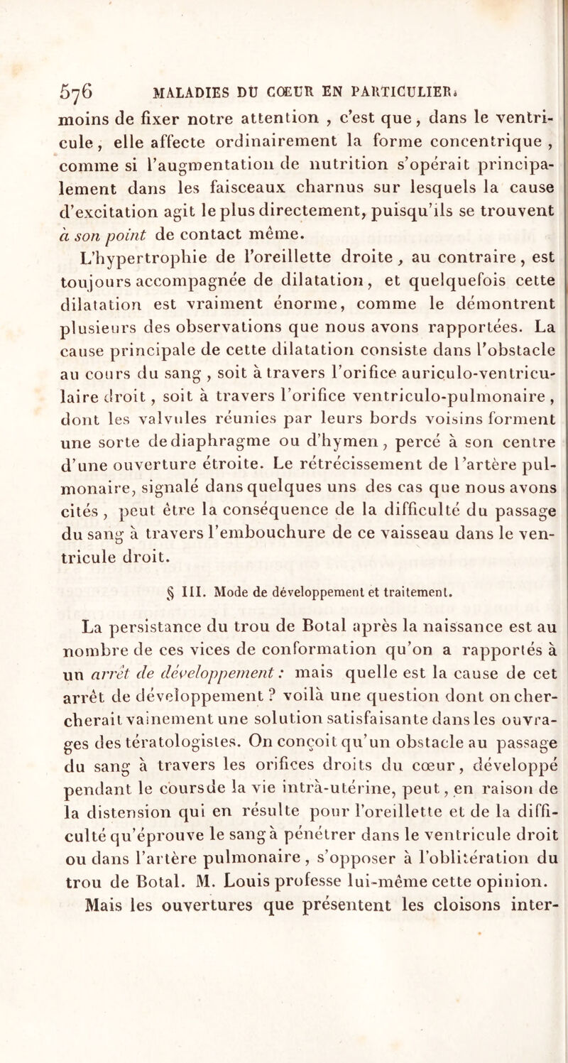 moins de fixer notre attention , c’est que, dans le ventri- cule, elle affecte ordinairement la forme concentrique , comme si l’augmentation de nutrition s’opérait principa- lement dans les faisceaux charnus sur lesquels la cause d’excitation agit le plus directement, puisqu’ils se trouvent à son point de contact même. L’hypertrophie de l’oreillette droite , au contraire, est toujours accompagnée de dilatation, et quelquefois cette dilatation est vraiment énorme, comme le démontrent plusieurs des observations que nous avons rapportées. La cause principale de cette dilatation consiste dans l’obstacle au cours du sang , soit à travers l’orifice auriculo-ventricu- laire droit, soit à travers l’orifice ventriculo-pulmonaire , dont les valvules réunies par leurs bords voisins forment une sorte de diaphragme ou d’hymen, percé à son centre d’une ouverture étroite. Le rétrécissement de l’artère pul- monaire, signalé dans quelques uns des cas que nous avons cités , peut être la conséquence de la difficulté du passage du sang à travers l’embouchure de ce vaisseau dans le ven- tricule droit. § III. Mode de développement et traitement. La persistance du trou de Botal après la naissance est au nombre de ces vices de conformation qu’on a rapportés à un arrêt de développement : mais quelle est la cause de cet arrêt de développement ? voilà une question dont on cher- cherait vainement une solution satisfaisante dans les ouvra- ges des tératologistes. On conçoit qu’un obstacle au passage du sang à travers les orifices droits du cœur, développé pendant le coursde la vie intra-utérine, peut, en raison de la distension qui en résulte pour l’oreillette et de la diffi- culté qu’éprouve le sang à pénétrer dans le ventricule droit ou dans l’artère pulmonaire , s’opposer à l’oblitération du trou de Botal. M. Louis professe lui-même cette opinion. Mais les ouvertures que présentent les cloisons inter-