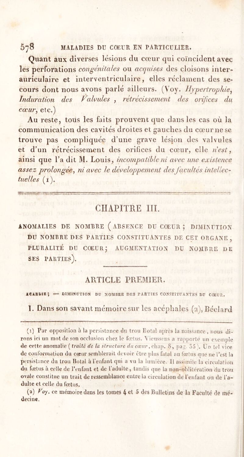 Quant aux diverses lésions du cœur qui coïncident avec les perforations congénitales ou acquises des cloisons inter- auriculaire et interventriculaire, elles réclament des se- cours dont nous avons parlé ailleurs. (Voy. Hypertrophie, Induration des Valvules , rétrécissement des orifices du cœur, etc.) Au reste, tous les faits prouvent que dans les cas où la communication des cavités droites et gauches du cœur ne se trouve pas compliquée d’une grave lésion des valvules et d’un rétrécissement des orifices du cœur, elle 11 est, ainsi que l’a dit M. Louis, incompatible ni avec une existence assez prolongée, ni avec le développement des facultés intellec- tuelles (1). CHAPITRE III. ANOMALIES DE NOMBRE (ABSENCE DU COEUR ; DIMINUTION DU NOMBRE DES PARTIES CONSTITUANTES DE CET ORGANE , PLURALITÉ DU COEUR j AUGMENTATION DU NOMBRE DE SES PARTIES). ARTICLE PREMIER. adahdik; — diminution du nombre des PARTIES CONSTITUANTES DU COEUR. 1. Dans son savant mémoire sur les acéphales (2),Béclard (1) Par opposition à la persistance du trou Total après la naissance , nous di- rons ici un mot de son occlusion chez le fœtus. Vieussens a rapporté un exemple de eette anomalie. ( traité de la structure du cœur, chap. S, pag. 35 h Un tel vice de conformation du cœur semblerait devoir être plus fatal au fœtus que ne l’est la persistance du trou Botal à l’enfant qui a vu la lumière, Il assimile la circulation du fœtus à celle de l’enfant et de l’adulte, tandis que la non-oblitération du trou ovale constitue un trait de ressemblance entre la circulation de l’enfant ou de l’a- dulte et celle du fœtus. (2) Voy. ce mémoire dans les tomes 4 et 5 des Bulletins de la Faculté de mé- decine.