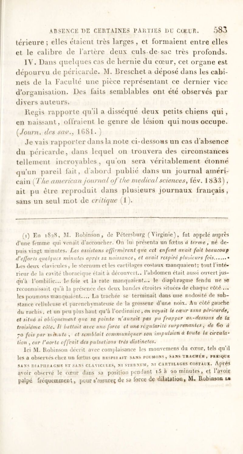 térieure ; elles étaient très larges , et formaient entre elles et le calibre de l’artère deux culs de-sac très profonds. IV, Dans quelques cas de hernie du cœur, cet organe est dépourvu de péricarde. M. Breschet a déposé dans les cabi- nets de la Faculté une pièce représentant ce dernier vice d’organisation. Des faits semblables ont été observés par divers auteurs. Régis rapporte qu’il a disséqué deux petits chiens qui , en naissant, offraient le genre de lésion qui nous occupe. ( Journ. des sac., 1681. ) Je vais rapporter dans la note ci-dessous un cas d’absence du péricarde, dans lequel on trouvera des circonstances tellement incroyables, qu’on sera véritablement étonné qu’un pareil fait, d’abord publié dans un journal améri- cain [ The cimerican journal of the medical sciences, fév. 1833), ait pu être reproduit dans plusieurs journaux français, sans un seul mot de critique (1). (i) En 1828, M. Robinson, de Pétersburg (Virginie), fut appelé auprès d'une femme qui venait d’accoucher. On lui présenta un fœtus à terme, né de- puis vingt minutes. Les assistons affirmèrent que cet enfant avait fait beaucoup d’efforts quelques minutes après sa naissance, et avait respiré plusieurs fois • Les deux clavicules, le sternum et les cartilages costaux manquaient; tout l'inté- rieur de la cavité thoracique était à découvert., l’abdomen était aussi ouvert jus- qu’à l’ombilic... le foie et la rate manquaient... le diaphragme fendu ne se reconnaissait qu’à la présence des deux bandes étroites situées de chaque côté ... les poumons manquaient.... La trachée se terminait dans une nodosité de sub- stance celluleuse et parenchymateuse de la grosseur d’une noix. Au côté gauche du rachis, et un peu plus haut qu’à l’ordinaire , on voyait le cœur sans péricarde, et situé si obliquement que sa pointe n’aurait pas pu frapper au-dessous de la troisième côle. U battait avec une force et une régularité surprenantes, de 60 à jo fois par mhtute , et semblait communiquer son impulsion à toute la circula* lion , car l’aorte offrait des pulsations très distinctes. Ici M. Robinson décrit avec complaisance les mouvemens du cœur, tels qu il les a observés chez un foetus qui respirait sans poumons, sans trachér, prbsqcb SANS DIAPHRAGME KT SANS CLAVICULES, NI STERNUM, NI CARTILAGES COSTAUX. Après avoir observé le cœur dans sa position pendant iôà 20 minutes, et la'oir palpé fréquemment, pour s’assure^ de sa force de dilatation, M. Robinson l»