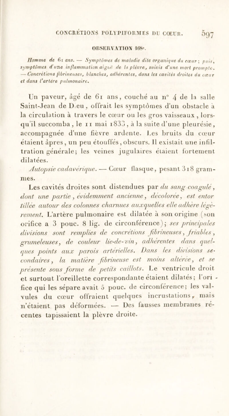 OBSERVATION 168'. Homme de fir ans. — Symptômes de maladie dite organique du cœur ; puis, symptômes dune inflammation aigue de la plèvre, suivis d'une mort prompte. — Concrétions fibrineuses, blanches, adhérentes, dans les cavités droites du cœur et dans l’artère pulmonaire. Un paveur, âgé de 61 ans, couché au n° 4 de la salle Saint-Jean de D eu , offrait les symptômes d’un obstacle à la circulation à travers le cœur ou les gros vaisseaux , lors- qu il succomba , le 11 mai i833 , à la suite d’une pleurésie , accompagnée d’une fièvre ardente. J.es bruits du cœur étaient âpres , un peu étouffés , obscurs. Il existait une infil- tration générale; les veines jugulaires étaient fortement dilatées. Autopsie cadavérique. — Cœur flasque, pesant 3i8 gram- mes. Les cavités droites sont distendues par du sang coagulé, dont une partie , évidemment ancienne, décolorée, est entor tillée autour des colonnes charnues auxquelles elle adliere légè- rement. L’artère pulmonaire est dilatée à son origine (son orifice a 3 pouc. 8 lig. de circonférence); ses principales divisions sont t'emplies de concrétions fibrineuses, Jetables , grumeleuses, de couleur lie-de-vin, adhérentes dans quel- ques points aux parois artérielles. Dans les divisions se- condaires , la matière fibrineuse est moins altérée, et se présente sous forme de petits caillots. Le ventricule droit et surtout l’oreillette correspondante étaient dilatés; l on - fice qui les sépare avait 5 pouc. de circonférence; les val- vules du cœur offraient quelques incrustations r mais n’étaient pas déformées. — Des fausses membranes ré- centes tapissaient la plèvre droite.