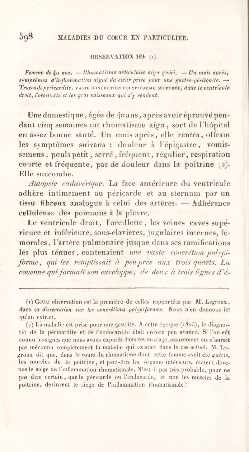 OBSERVATION 169e (i). Femme de 4o ans. —Rhumatisme articulaire aigu guéri. — Un mois après, symptômes d’inflammation aiguë du cœur prise pour une gastro-pcritonile. — Traces de péricardite, vaste concrétion polypjforme süppcrée, dans le ventricule droit, l’oreillette et les gros vaisseaux qui s’y rendent. Une domestique, âgée de 4o ans , après avoir éprouvé pen- dant cinq semaines un rhumatisme aigu , sort de l’hôpitai en assez bonne santé. Un mois après, elle rentra, offrant les symptômes suivans : douleur à l’épigastre , vomis- semens , pouls petit, serré , fréquent, régulier, respiration courte et fréquente, pas de douleur dans la poitrine (2). Elle succombe. Autopsie cadavérique. La face antérieure du ventricule adhère intimement au péricarde et au sternum par un tissu fibreux analogue à celui des artères. — Adhérence celluleuse des poumons à la plèvre. Le ventricule droit, l’oreillette, les veines caves supé- rieure et inférieure, sous-clavières, jugulaires internes, fé- morales, l’artère pulmonaire jusque dans ses ramifications les plus ténues , contenaient une vaste concrétion polypi- forme y qui, les remplissait a peu près a ux trois quarts. La couenne qui formait son enveloppe, de deux à trois lignes d'é- (1) Cette observation est la première de celles rapportées par M. Legroux, dans sa dissertation sur les concrétions polypiformes. Nous n’en donnons ici qu’au extrait. (2) La maladie est prise pour une gastrite. A cette époque (1825), le diagnos- tic de la péricardite et de l’endocardite était encore peu avancé. Si l’on eût connu les signes que nous avons exposés dans cet ouvrage, assurément on n’aurait pas méconnu complètement la maladie qui existait dans le cas actuel. M. Le- groux dit que, dans le cours du rhumatisme dont cette femme avait été guérie, les muscles de la poitrine , et peut-être les organes intérieurs, étaient deve- nus le siège de l’inflammation rhumatismale. N’est-il pas très probable, pour ne pas dire certain, que le péricarde ou l’endocarde, et non les muscles de la poitrine, devinrent le siège de l’inflammation rhumatismale?