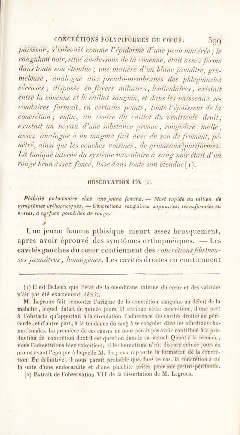 paisseur, s'enlevait comme Vépiderme d'une peau macérée : le côaguhlm noir, <«7/œj au-dessous de la couenne, éfa/7 assez ferme dans toute son étendue ; une matière d'un blanc jaunâtre, ,077V- mcleuse , analogue düx pseudo-membranes des phlegmasies séreuses , disposée en foyers miliaires, lenticulaires, existait entre la couenne et le caillot sanguin, et dans les 'vaisseaux se- condaires formait, en certains points, toute T épaisseur de la concrétion; enfin, au centre du caillot du ventricule droit, existait un noyau d'une substance grenue, rougeâtre, molle, assez analogue a un magma fait avec du Son de froment, pé- nétré, ainsi que les couches voisines , de grumeau f puriform.es. La tunique interne du système vasculaire à sang noir était d'un rouge brun assez foncé, lisse dans toute son étendue (y). OBSERVATION 170e (a . Phthisie pulmonaire chez une jeune femme.— Mort rapide au milieu de symptômes orthopnèiques. —Concrétions sanguines suppurées, transformées en kystes, à surface pointillée de rouge. J Une jeune femme ptliisique meurt assez brusquement, après avoir éprouvé des symtôines orthopnèiques. — Les cavités gauches du cœur contiennent des concrétions fibrineu- ses jaunâtres, homogènes. Les cavités droites en contiennent (1) Il est fâcheux que l’état de la membrane interne du cœur et des valvules n’ait pas été exactement décrit. M. Legroux fait remonter l’origine de la concrétion sanguine au début de la maladie, lequel datait de quinze jours. Il attribue cette concrétion, d’une part à l’obstacle qu’apportait à la circulation l’adhérence des cavités droites au péri- carde , et d’autre part, à la tendance du sang à se coaguler dans les affections rhu- matismales. La première de ces causes ne nous paraît pas avoir contribué à la pro- duction de concrétion dont il est question dans le cas actuel. Quant à la seconde, nous l’admettrions bien volontiers, si le rhumatisme n’eût disparu quinze jours au moins avant l’époque à laquelle M. Legroux rapporte la formation de la concré- tion. En définitive, il nous paraît probable que,dans ce cas, la concrétion a été la suite d’une endocardite et d’une phlébite prises pour une gastro-péritonite.