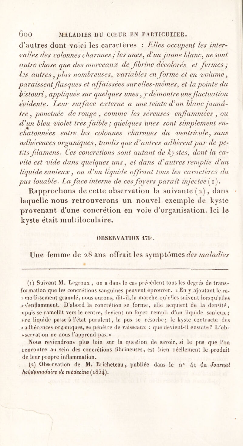 d’autres dont voici les caractères : Elles occupent les inter- valles des colonnes charnues ; les unes, d'un jaune blanc, ne sont autre chose que des morceaux de fibrine décolorés et fermes ; les autres, plus nombreuses, variables en forme et en volume, paraissent flasques et affaissées sur elles-memes, et la pointe du bistouri y appliquée sur quelques unes,y démontre une fluctuation évidente. Leur surface externe a une teinte d'un blanc jaunâ- tre , ponctuée de rouge , comme les séreuses enflammées , ou d'un bleu violet très faible ; quelques unes sont simplement en- chat onné es entre les colonnes charnues du ventricule, sans adhérences organiques, tandis que d'autres adhèrent par de pe- tits flamens. Ces concrétions sont autant de kystes, dont la ca- vité est vide dans quelques uns, et dans d'autres remplie d'un liquide sanieux, ou d'un liquide offrant tous les caractères du pus louable. La face interne de ces foyers paraît injectée (i). Rapprochons de cette observation la suivante (2) , clans laquelle nous retrouverons un nouvel exemple de kyste provenant d’une concrétion en voie d’organisation. Ici le kyste était multiloculaire. OBSERVATION 171e. Une femme de 28 ans offrait les symptômes des maladies (1) Suivant M. Lpgroux , on a dans le cas précédent tous les degrés de trans- formation que les concrétions sanguines peuvent éprouver. «En y ajoutant le ra- » mollissement granulé, nous aurons, dit-il, la marche qu’eUes suivent lorsqu’elles «s'enflamment. D'abord la concrétion se forme, elle acquiert de la densité, «puis se ramollit vers le centre, devient un foyer rempli d’un liquide sanieux ; »ce liquide passe à l’état purulent, le pus se résorbe; le kyste contracte des «adhérences organiques, se pénètre de vaisseaux : que devient-il ensuite? L’ob- «servalion ne nous l’apprend pas.» Nous reviendrons plus loin sur la question de savoir, si le pus que l’on rencontre au sein des concrétions fibrineuses, est bien réellement le produit de leur propre inflammation. (a) Observation de M. Bricheleau, publiée dans le n° 4* cîa Journal hebdomadaire de médecine (i834).