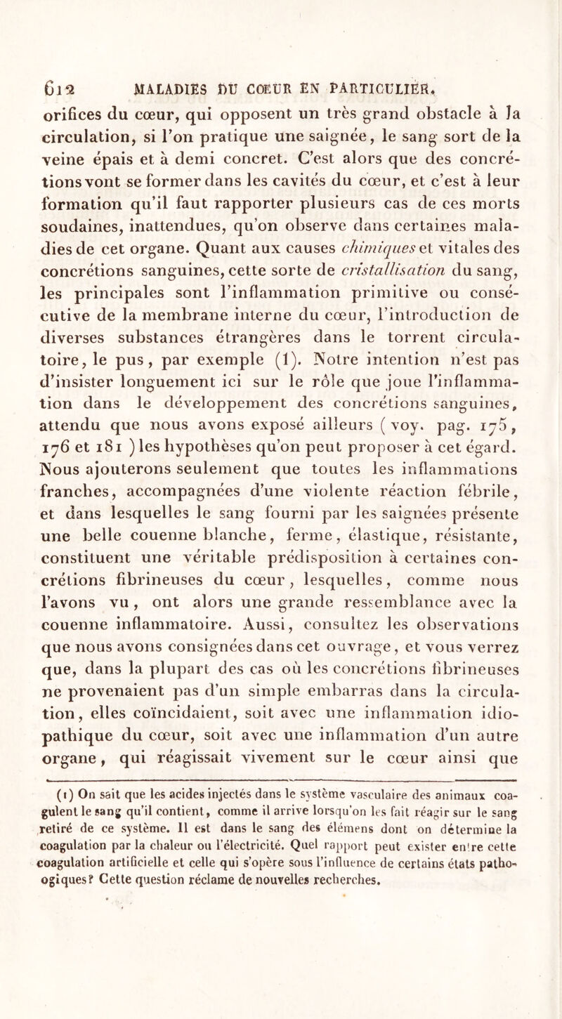 orifices du cœur, qui opposent un très grand obstacle à la circulation, si Ton pratique une saignée, le sang sort de la veine épais et à demi concret. C’est alors que des concré- tions vont se former dans les cavités du cœur, et c’est à leur formation qu’il faut rapporter plusieurs cas de ces morts soudaines, inattendues, qu’on observe dans certaines mala- dies de cet organe. Quant aux causes chimiques et vitales des concrétions sanguines, cette sorte de cristallisation du sang, les principales sont l’inflammation primitive ou consé- cutive de la membrane interne du cœur, l’introduction de diverses substances étrangères dans le torrent circula- toire, le pus, par exemple (1). Notre intention n’est pas d’insister longuement ici sur le rôle que joue l’inflamma- tion dans le développement des concrétions sanguines, attendu que nous avons exposé ailleurs ( voy. pag. ij5? 176 et 181 ) les hypothèses qu’on peut proposer à cet égard. Nous ajouterons seulement que toutes les inflammations franches, accompagnées d’une violente réaction fébrile, et dans lesquelles le sang fourni par les saignées présente une belle couenne blanche, ferme, élastique, résistante, constituent une véritable prédisposition à certaines con- crétions fibrineuses du cœur , lesquelles, comme nous l’avons vu , ont alors une grande ressemblance avec la couenne inflammatoire. Aussi, consultez les observations que nous avons consignées dans cet ouvrage, et vous verrez que, dans la plupart des cas où les concrétions fibrineuses ne provenaient pas d’un simple embarras dans la circula- tion, elles coïncidaient, soit avec une inflammation idio- pathique du cœur, soit avec une inflammation d’un autre organe, qui réagissait vivement sur le cœur ainsi que (1) On sait que les acides injectés dans le système vasculaire des animaux coa- gulent le sang qu’il contient, comme il arrive lorsqu’on les fait réagir sur le sang retiré de ce système. 11 est dans le sang des élémens dont on détermine la coagulation parla chaleur ou l’électricité. Quel rapport peut exister en're celte coagulation artificielle et celle qui s’opère sous l’influence de certains états patho- ogiques? Cette question réclame de nouvelles recherches.