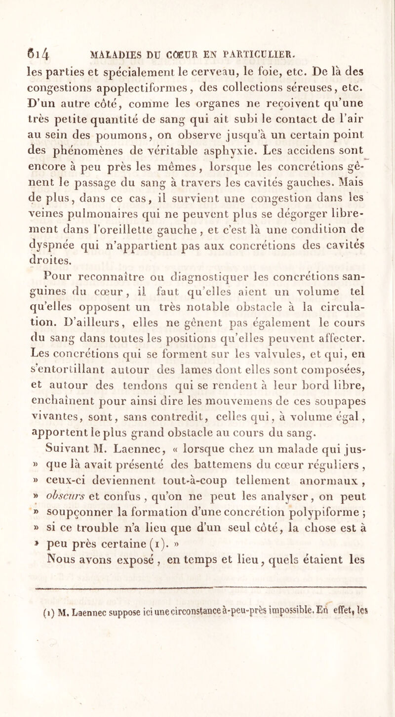 les parties et spécialement le cerveau, le foie, etc. De là des congestions apoplectiformes, des collections séreuses, etc. D’un autre côté, comme les organes ne reçoivent qu’une très petite quantité de sang qui ait subi le contact de l’air au sein des poumons, on observe jusqu’à un certain point des phénomènes de véritable asphyxie. Les accidens sont encore à peu près les mêmes, lorsque les concrétions gê- nent le passage du sang à travers les cavités gauches. Mais de plus, dans ce cas, il survient une congestion dans les veines pulmonaires qui ne peuvent plus se dégorger libre- ment dans l’oreillette gauche , et c’est là une condition de dyspnée qui n’appartient pas aux concrétions des cavités droites. Pour reconnaître ou diagnostiquer les concrétions san- guines du cœur, il faut qu elles aient un volume tel qu’elles opposent un très notable obstacle à la circula- tion. D’ailleurs, elles ne gênent pas également le cours du sang dans toutes les positions qu’elles peuvent affecter. Les concrétions qui se forment sur les valvules, et qui, en s’entortillant autour des lames dont elles sont composées, et autour des tendons qui se rendent à leur bord libre, enchaînent pour ainsi dire les mouvemens de ces soupapes vivantes, sont, sans contredit, celles qui, à volume égal, apportent le plus grand obstacle au cours du sang. Suivant M. Laennec, « lorsque chez un malade qui jus- » que là avait présenté des battemens du cœur réguliers , » ceux-ci deviennent tout-à-coup tellement anormaux , » obscurs et confus , qu’on ne peut les analyser, on peut » soupçonner la formation d’une concrétion polypiforme ; » si ce trouble n’a lieu que d’un seul côté, la chose est à » peu près certaine (i). » Nous avons exposé , en temps et lieu, quels étaient les (i) M. Laennec suppose ici une circonstance à-peu-près impossible, En effet, les