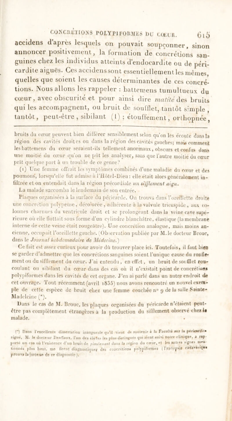 accidens d’après lesquels on pouvait soupçonner, sinon annoncer positivement, la formation de concrétions san- guines chez les individus atteints d’endocardite ou de péri- cardite aiguës. Ces accidens sont essentiellement les mêmes, quelles que soient les causes déterminantes de ces concré- tions. Nous allons les rappeler : battemens tumultueux du cœur, avec obscurité et pour ainsi dire matité des bruits qui les accompagnent, ou bruit de soufflet, tantôt simple , tantôt, peut-être, sibilant (l) ; étouffement, orthopnée bruits du cœur peuvent bien différer sensiblement selon qu’on les écoute dans la région des cavités droites ou dans la région des cavités gauches; mais comment les battemens du cœur seraient-ils tellement anormaux, obscurs et confus dans une moitié du cœur qu'on ne put les analyser, sans que l’autre moitié du cœur prit quelque part à un trouble de ce genre? (1) Une femme offrait les symptômes combinés d’une maladie du cœur et de» poumons, lorsqu’elle fut admise à i’Hôtel-Dieu : elle était alors généralement in- filtrée et on entendait dans la région précordiale un sï/Jlemcnt aigu. La malade succomba le lendemain de son entrée. Plaques organisées à la surface du péricarde. On trouva dans l’oreillette droite une concrétion polypeùse, déco:orée , adhérente à la valvule tricuspide , aux co- lonnes charnues du ventricule droit et se prolongeant dans la veine cave supé- rieure où elle flottait sous forme d’un cylindre blanchâtre, élastique (la membrane interne de cette veine était rougeâtre). Une concrétion analogue, mais moins an- cienne, occupait l’oreillette gauche. (Observation publiée par M.le docteur Brouc, dans le Journal hebdomadaire de Médecine.) Ce fait est assez curieux pour avoir dû trouver place ici. Toutefois, il faut bien se garder d’admettre que les concrétions sanguines soient l’unique cause du ronfle- ment ou du sifilement du cœur. J’ai entendu, en effet, un bruit de soufflet rou- coulant ou sibilant du cœur dans des cas où il n’existait point de concrétion» polvpiformes dans les cavités de cet organe. J’en ai parlé dans un autre endroit de cet ouvrage. Tout récemment (avril 1855) nous avons rencontré un nouvel exem- ple de cette espèce de bruit chez une femme couchée n° 9 de la salle Sainte- Madeleine (*). Dans le cas de M. Brouc, les plaques organisées du péricarde n’étaient peut- être pas complètement étrangères à la production du sifflement observé cher la malade. (*) Dans l'excellent* dissertation inaugurale qu’il vient de soutenir à la Faculté sur la perieardit» figue, M. le docteur Desdaux, l'un des éléîes les plus distingués qui aient suivi notre c linique, a rap- porté un ta» où l’existence d’un bruiide piaulement dans la région du cœur, et les autres signe? mm tionnés plus haut, me firent diagnostiquer des concrétion* poljjriformes (Vajilopie cadavérique prouva la Justesse de ce diagnostic },