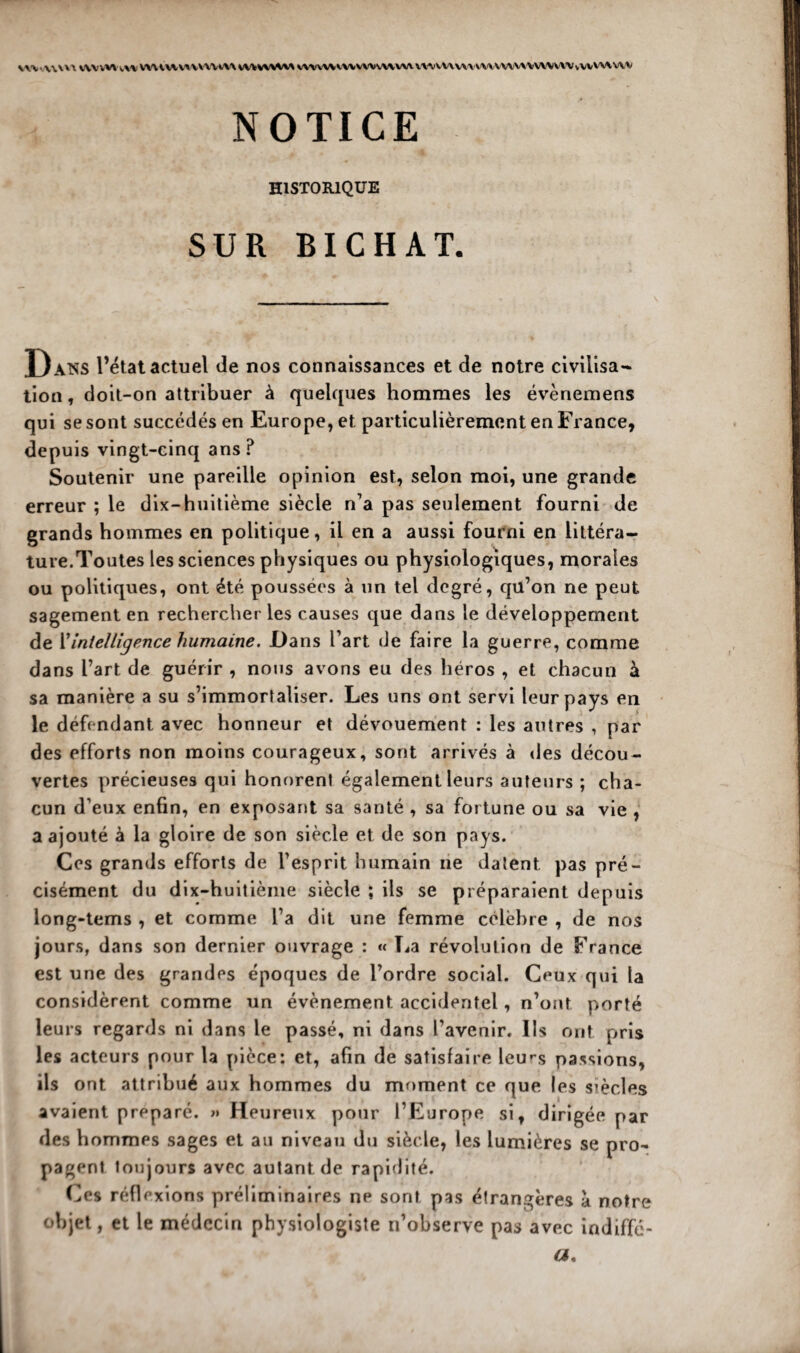 vw-wvvi v\vvv\ i,u vmHv^u\u\\ vwwvaaa vvwwwvvwvwvw mwww unvwnvwavvvWHvw NOTICE HISTORIQUE SUR BICHAT. Dans l’état actuel de nos connaissances et de notre civilisa¬ tion , doit-on attribuer à quelques hommes les évènemens qui se sont succédés en Europe, et. particulièrement en France, depuis vingt-cinq ans ? Soutenir une pareille opinion est, selon moi, une grande erreur ; le dix-huitième siècle n’a pas seulement fourni de grands hommes en politique, il en a aussi fourni en littéra¬ ture.Toutes les sciences physiques ou physiologiques, morales ou politiques, ont été poussées à un tel degré, qü’on ne peut sagement en rechercher les causes que dans le développement de i’intelligence humaine. Dans l’art de faire la guerre, comme dans l’art de guérir , nous avons eu des héros , et chacun à sa manière a su s’immortaliser. Les uns ont servi leur pays en le défendant avec honneur et dévouement : les autres , par des efforts non moins courageux, sont arrivés à «les décou¬ vertes précieuses qui honorent également leurs auteurs ; cha¬ cun d’eux enfin, en exposant sa santé , sa fortune ou sa vie , a ajouté à la gloire de son siècle et de son pays. Ces grands efforts de l’esprit humain ne datent pas pré¬ cisément du dix-huitième siècle ; ils se préparaient depuis long-tems , et comme l’a dit une femme célèbre , de nos jours, dans son dernier ouvrage : « La révolution de France est une des grandes époques de l’ordre social. Ceux qui la considèrent comme un évènement accidentel, n’ont porté leurs regards ni dans le passé, ni dans l’avenir. Ils ont pris les acteurs pour la pièce: et, afin de satisfaire leu^s passions, ils ont attribué aux hommes du moment ce que les siècles avaient préparé. >» Heureux pour l’Europe si, dirigée par des hommes sages et au niveau du siècle, les lumières se pro¬ pagent toujours avec autant de rapidité. Ces réflexions préliminaires ne sont pas étrangères a notre objet, et le médecin physiologiste n’observe pas avec indiffé- a.