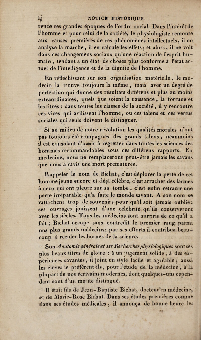 rencc ces grandes époques de l’ordre social. Dans l’intérêt de l’homme c! pour celui de la société, le physiologiste remonte aux causes premières de ces phénomènes intellectuels, il en analyse la marche, il en calcule les effets • et alors, il ne voit dans ces changemens sociaux qu’une réaction de l’esprit hu¬ main , tendant à un état de choses plus conforme à l’état ac¬ tuel de l’intelligence et de la dignité de l’homme. En réfléchissant sur son organisation matérielle, le mé¬ decin la trouve toujours la meme , mais avec un degré de perfection qui donne des résultats différens et plus ou moins extraordinaires, quels que soient la naissance, la fortune et les titres : dans toutes les classes de la société, il y rencontre ces vices qui avilissent l’homme, ou ces talens et ces vertus sociales qui seuls doivent le distinguer. • Si au milieu de notre révolution les qualités morales n’ont pas toujours été compagnes des grands talens , néanmoins il est consolant d’a\*)ir à regretter dans toutes les sciences des hommes recommandables sous ces différens rapports. En médecine, nous ne remplacerons peut-être jamais les savans que nous a ravis une mort prématurée. Rappeler le nom de Bichat, c’est déplorer la perle de cet homme jeune encore et déjà célèbre, c’est arracher des larmes à ceux qui ont pleuré sur sa tombe , c’est enfin retracer une perte irréparable qu’a faite le monde savant. A son nom se rattachent trop de souvenirs pour qu’il soit jamais oublié; ses ouvrages jouissent d’une célébrité qu'ils conserveront avec les siècles. Tous les médecins sont surpris de ce qu’il a fait ; Bichat occupe sans contredit le premier rang parmi nos plus grands médecins; par ses efforts il contribua beau¬ coup à reculer les bornes de la science. Son Anatomie générale et ses Recherches physiologiques sont ses plus beaux titres de gloire : à un jugement solide, à des ex¬ périences savantes, il joint un style facile et agréable ; aussi les élèves le préfèrent-ils, pour l’étude de la médecine , à la plupart de nos écrivains modernes, dont quelques-uns cepen¬ dant sont d’un mérite distingué. Il était fils de Jean-Baptiste Bichat, docteur’en médecine, de Marie-Rose Bichat. Dans ses études premières comme dans ses études médicales , il annonça de bonne heure les