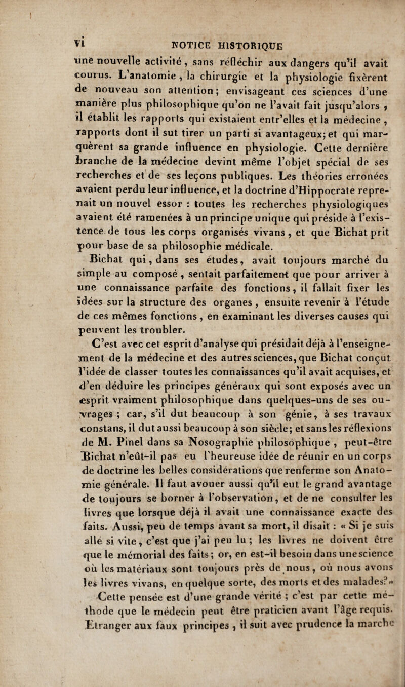 line nouvelle activité, sans réfléchir aux dangers qu’il avait courus. L anatomie , la chirurgie et la physiologie fixèrent de nouveau son attention ; envisageant ces sciences d’une manière plus philosophique qu’on ne l’avait fait jusqu’alors y il établit les rapports qui existaient entr’elles et la médecine , rapports dont il sut tirer un parti si avantageux; et qui mar¬ quèrent sa grande influence en physiologie. Cette dernière branche de la médecine devint même l’objet spécial de ses recherches et de ses leçons publiques. Les théories erronées avaient perdu leur influence, et la doctrine d’Hippocrate repre¬ nait un nouvel essor : toutes les recherches physiologiques avaient été ramenées à un principe unique qui préside a l’exis¬ tence de tous les corps organisés vivans , et que Bichat prit pour hase de sa philosophie médicale. Bichat qui, dans ses études, avait toujours marché du simple au composé , sentait parfaitement que pour arriver à une connaissance parfaite des fonctions, il fallait fixer les idées sur la structure des organes , ensuite revenir à l’étude de ces mêmes fonctions, en examinant les diverses causes qui peuvent les troubler. C’est avec cet esprit d’analyse qui présidait déjà à l’enseigne¬ ment de la médecine et des autres sciences, que Bichat conçut l’idée de classer toutes les connaissances qu’il avait acquises, et d’en déduire les principes généraux qui sont exposés avec un esprit vraiment philosophique dans quelques-uns de ses ou¬ vrages ; car, s’il dut beaucoup à son génie, à ses travaux constans, il dut aussi beaucoup à son siècle; et sans les réflexions de M. Pinel dans sa Nosographie philosophique , peut-être Hichat n’eût-il pas eu l’heureuse idée de réunir en un corps de doctrine les belles considérations que renferme son Anato¬ mie générale. Il faut avouer aussi qu’il eut le grand avantage de toujours se borner à l’observation, et de ne consulter les livres que lorsque déjà il avait une connaissance exacte des faits. Aussi, peu de temps avant sa mort, il disait : « Si je suis allé si vite, c’est que j’ai peu lu ; les livres ne doivent être que le mémorial des faits ; or, en est-il besoin dans une science où les matériaux sont toujours près de nous, où nous avons les livres vivans, en quelque sorte, des morts et des malades: ** Cette pensée est d’une grande vérité ; c’est par cette mé¬ thode que le médecin peut être praticien avant l’àge requis. Ltranger aux faux principes , il suit avec prudence la marche