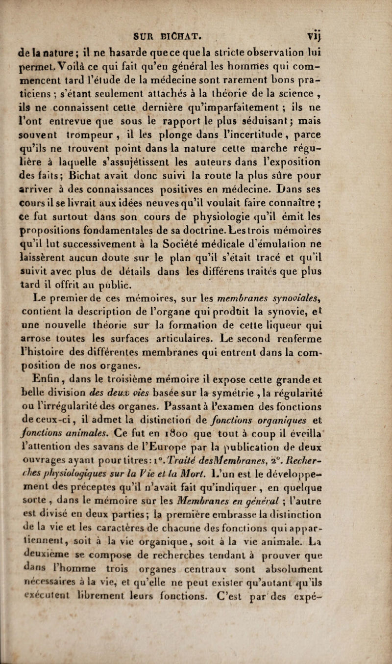 SUR BlCffAT. VI) de la nature; il ne hasarde que ce que la stricte observation lui. permet. Voilà ce qui fait qu’en général les hommes qui com¬ mencent tard l’étude de la médecine sont rarement bons pra¬ ticiens ; s’étant seulement attachés à la théorie de la science , ils ne connaissent cette dernière qu’imparfaitement ; ils ne l’ont entrevue que sous le rapport le plus séduisant ; mais souvent trompeur, il les plonge dans l’incertitude, parce qu’ils ne trouvent point dans la nature cette marche régu¬ lière à laquelle s’assujétissent les auteurs dans l’exposition des faits; Bichat avait donc suivi la route la plus sûre pour arriver à des connaissances positives en médecine. Dans ses cours il se livrait aux idées neuves qu’il voulait faire connaître ; ce fut surtout dans son cours de physiologie qu’il émit les propositions fondamentales de sa doctrine. Les trois mémoires qu’il lut successivement à la Société médicale d'émulation ne laissèrent aucun doute sur le plan qu’il s’était tracé et qu’il suivit avec plus de détails dans les différens traités que plus tard il offrit au public. Le premier de ces mémoires, sur les membranes synoviales, contient la description de l’organe qui produit la synovie, et wne nouvelle théorie sur la formation de cette liqueur qui arrose toutes les surfaces articulaires. Le second renferme l’histoire des différentes membranes qui entrent dans la com¬ position de nos organes. Enfin, dans le troisième mémoire il expose cette grande et belle division des deux vies basée sur la symétrie ,1a régularité ou l’irrégularité des organes. Passant à l’examen des fonctions de ceux-ci, il admet la distinction de fonctions organiques et fonctions animales. Ce fut en 1800 que tout à coup il éveilla l’attention des savans de l’Europe par la publication de deux ouvrages ayant pour titres: 1 Traité desMembranes, 2°. Recher- t hés /jhysiotogiques sur la Vie et la Mort. L’un est le développe¬ ment des préceptes qu’il n’avait fait qu’indiquer , en quelque sorte , dans le mémoire sur les Membranes en général ; l’autre est divisé en deux parties; la première embrasse la distinction de la vie et les caractères de chacune des fonctions qui appar¬ tiennent, soit «à la vie organique, soit à la vie animale. La deuxième se compose de recherches tendant à prouver que dans l’homme trois organes centraux sont absolument nécessaires à la vie, et qu’elle ne peut exister qu’autant qu’ils exécutent librement leurs fonctions. C’est par des expé-