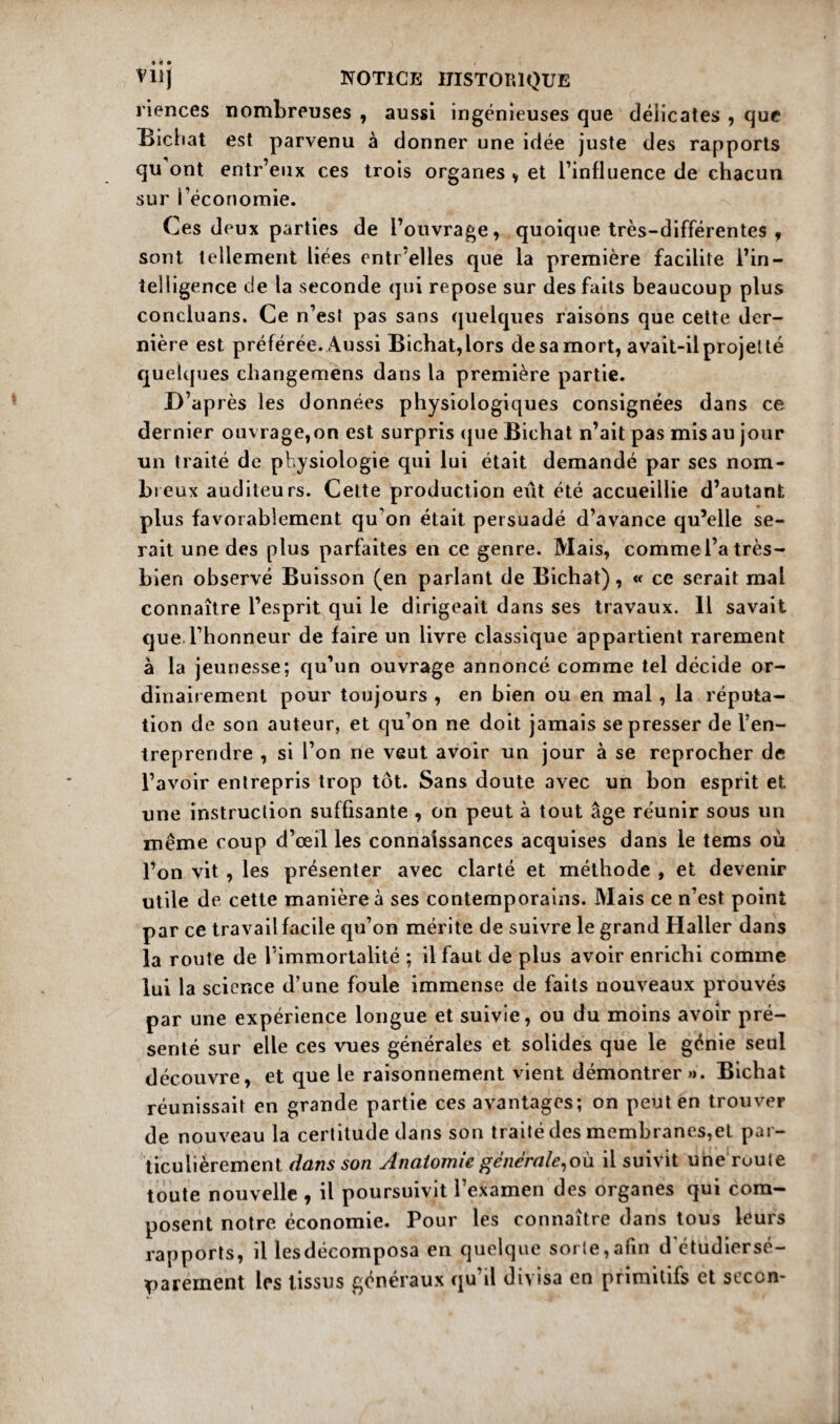 riences nombreuses , aussi ingénieuses que délicates , que Bichat est parvenu à donner une idée juste des rapports qu ont entr’eux ces trois organes , et l’influence de chacun sur l’économie. Ces deux parties de l’ouvrage, quoique très-différentes , sont tellement liées enti elles que la première facilite l’in¬ telligence de la seconde qui repose sur des faits beaucoup plus concluans. Ce n’est pas sans quelques raisons que cette der¬ nière est préférée. Aussi Bichat,lors de sa mort, avait-il projet té quelques changemens dans la première partie. D’ap rès les données physiologiques consignées dans ce dernier ouvrage,on est surpris que Bichat n’ait pas mis au jour un traité de physiologie qui lui était demandé par scs nom¬ breux auditeurs. Cette production eût été accueillie d’autant plus favorablement qu'on était persuadé d’avance qu’elle se¬ rait une des plus parfaites en ce genre. Mais, commel’a très- bien observé Buisson (en parlant de Bichat), « ce serait mal connaître l’esprit qui le dirigeait dans ses travaux. Il savait que l’honneur de faire un livre classique appartient rarement à la jeunesse; qu’un ouvrage annoncé comme tel décide or¬ dinairement pour toujours , en bien ou en mal , la réputa¬ tion de son auteur, et qu’on ne doit jamais se presser de l’en¬ treprendre , si l’on ne veut avoir un jour à se reprocher de l’avoir entrepris trop tôt. Sans doute avec un bon esprit et une instruction suffisante , on peut à tout âge réunir sous un même coup d’œil les connaissances acquises dans le tems où l’on vit , les présenter avec clarté et méthode , et devenir utile de cette manière à ses contemporains. Mais ce n’est point par ce travail facile qu’on mérite de suivre le grand Haller dans la route de l’immortalité ; il faut de plus avoir enrichi comme lui la science d’une foule immense de faits nouveaux prouvés par une expérience longue et suivie, ou du moins avoir pré¬ senté sur elle ces vues générales et solides que le génie seul découvre, et que le raisonnement vient démontrer»». Bichat réunissait en grande partie ces avantages; on peut en trouver de nouveau la certitude dans son traité des membranes,et par¬ ticulièrement dans son Anatomie générale,où il suivit une ruule toute nouvelle , il poursuivit l’examen des organes qui com¬ posent notre économie. Pour les connaître dans tous leurs rapports, il lesdécomposa en quelque sorte,afin d'étudiersé- parément les tissus généraux qu’il divisa en primitifs et secon-
