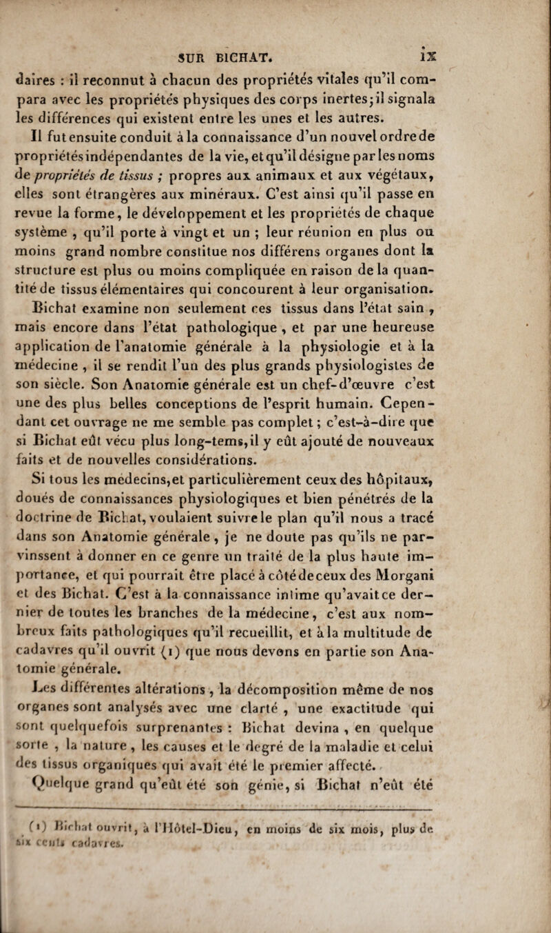 daîres : il reconnut à chacun des propriétés vitales qu’il com¬ para avec les propriétés physiques des corps inertes ; il signala les différences qui existent entre les unes et les autres. Il fut ensuite conduit à la connaissance d’un nouvel ordre de propriétésindépendantes de la vie, et qu’il désigne par les noms de propriétés de tissus ; propres aux animaux et aux végétaux, elles sont étrangères aux minéraux. C’est ainsi qu’il passe en revue la forme, le développement et les propriétés de chaque système , qu’il porte à vingt et un ; leur réunion en plus ou moins grand nombre constitue nos différens organes dont la structure est plus ou moins compliquée en raison de la quan¬ tité de tissus élémentaires qui concourent à leur organisation. Bichat examine non seulement ces tissus dans l’état sain , mais encore dans l’état pathologique , et par une heureuse application de l’anatomie générale à la physiologie et à la médecine , il se rendit l’un des plus grands physiologistes de son siècle. Son Anatomie générale est un chef-d’œuvre c’est une des plus belles conceptions de l’esprit humain. Cepen¬ dant cet ouvrage ne me semble pas complet ; c’est-à-dire que si Bichat eût vécu plus long-tems,il y eût ajouté de nouveaux faits et de nouvelles considérations. Si tous les médecins,et particulièrement ceux des hôpitaux, doués de connaissances physiologiques et bien pénétrés de la doctrine de Bichat, voulaient suivre le plan qu’il nous a tracé dans son Anatomie générale, je ne doute pas qu’ils ne par¬ vinssent à donner en ce genre un traité de la plus haute im¬ portance, et qui pourrait être placé à côtédeceux des Morgani et des Bichat. C’est à la connaissance intime qu’avaitce der¬ nier de toutes les branches de la médecine, c’est aux nom¬ breux faits pathologiques qu’il recueillit, et à la multit ude de cadavres qu’il ouvrit (i) que nous devons en partie son Ana¬ tomie générale. Les différentes altérations , la décomposition même de nos organes sont analysés avec une clarté , une exactitude qui sont quelquefois surprenantes : Bichat devina , en quelque sorte , la nature , les causes et le degré de la maladie et celui des tissus organiques qui avait été le premier affecté. Quelque grand qu’eût été son génie, si Bichat n’eût été fi) Birhat ouvrit, à l’IIotel-Dieu, six ccuU cadavres. en moins de six mois, plus de