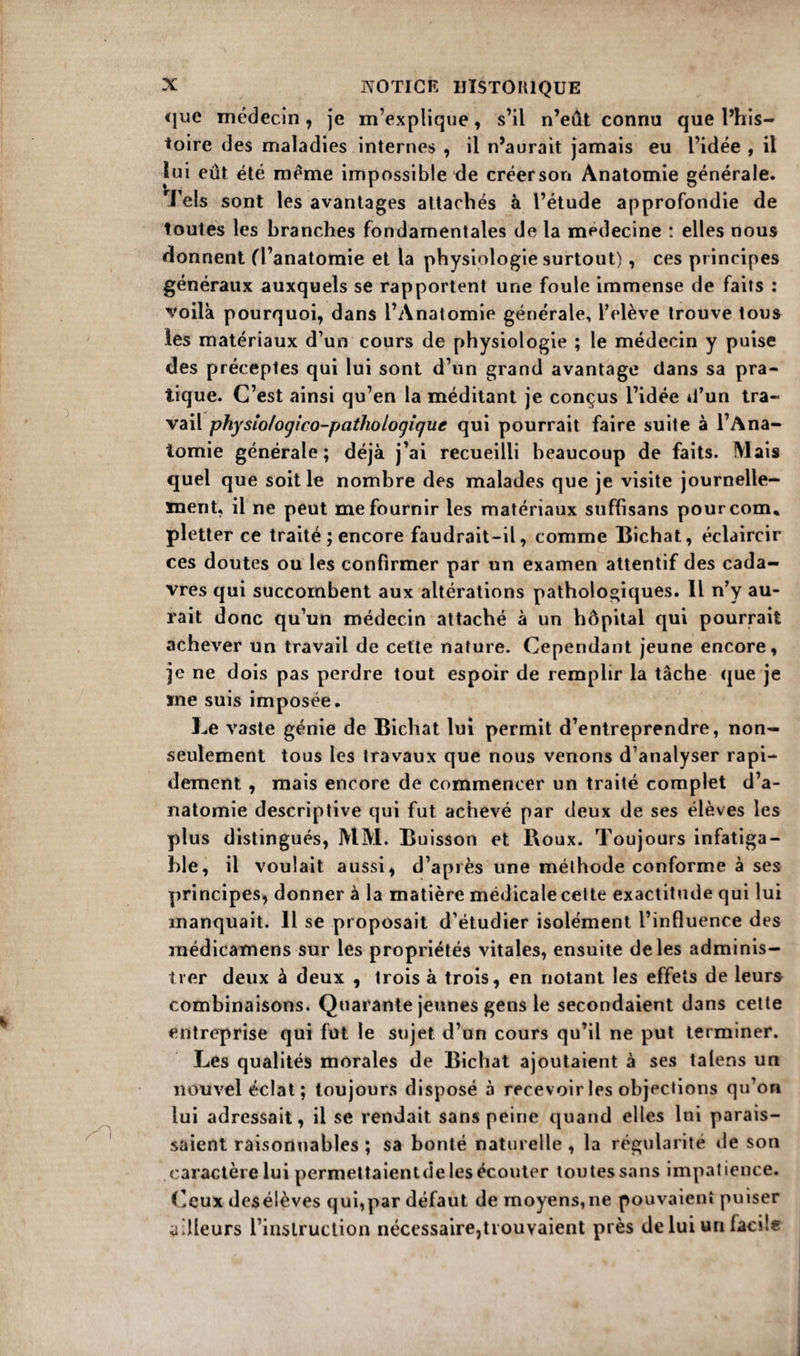 «jue médecin , je m’explique, s’il n’eût connu que l’his¬ toire des maladies internes , il n’aurait jamais eu l’idée , il lui eût été meme impossible de créer son Anatomie générale. Tels sont les avantages attachés à l’étude approfondie de toutes les branches fondamentales delà médecine : elles nous donnent (l’anatomie et la physiologie surtout) , ces principes généraux auxquels se rapportent une foule immense de faits : voilà pourquoi, dans l’Anatomie générale, l’elève trouve tous les matériaux d’un cours de physiologie ; le médecin y puise des préceptes qui lui sont d’un grand avantage clans sa pra¬ tique. C’est ainsi qu’en la méditant je conçus l’idée *l’un tra¬ vail physîo/ogico-pathologigue qui pourrait faire suite à l’Ana- iomie générale; déjà j’ai recueilli beaucoup de faits. Mais quel que soit le nombre des malades que je visite journelle¬ ment, il ne peut me fournir les matériaux suffisans pour corn, pletter ce traité ; encore faudrait-il, comme Bichat, éclaircir ces doutes ou les confirmer par un examen attentif des cada¬ vres qui succombent aux altérations pathologiques. Il n’y au¬ rait donc qu’un médecin attaché à un hôpital qui pourrait achever un travail de cette nature. Cependant jeune encore, je ne dois pas perdre tout espoir de remplir la tâche que je me suis imposée. Le vaste génie de Bichat lui permit d’entreprendre, non- seulement tous les travaux que nous venons d’analyser rapi¬ dement , mais encore de commencer un traité complet d’a¬ natomie descriptive qui fut achevé par deux de ses élèves les plus distingués, MM. Buisson et Boux. Toujours infatiga¬ ble, il voulait aussi, d’après une méthode conforme à ses principes, donner à la matière médicale cette exactitude qui lui manquait. Il se proposait d’étudier isolément l’influence des médicamens sur les propriétés vitales, ensuite de les adminis¬ trer deux à deux , trois à trois, en notant les effets de leurs combinaisons. Quarante jeunes gens le secondaient dans cette entreprise qui fut le sujet d’un cours qu’il ne put terminer. Les qualités morales de Bichat ajoutaient à ses talens un nouvel éclat; toujours disposé à recevoir les objections qu’on lui adressait, il se rendait sans peine quand elles lui parais¬ saient raisonnables ; sa bonté naturelle , la régularité de son caractère lui permettaientde les écouter toutes sans impatience. Ceux desélèves qui,par défaut de moyens,ne pouvaient puiser ailleurs l’instruction nécessaire,trouvaient près de lui un facile