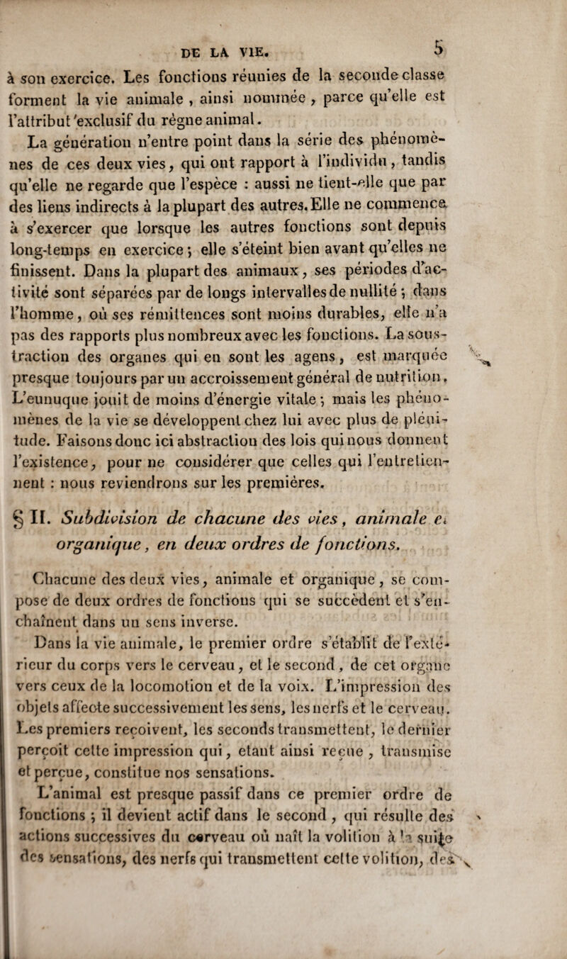 à son exercice. Les fonctions réunies de la seconde classe forment la vie animale , ainsi nommée , parce quelle est l’attribut 'exclusif du règne animal. La génération n’entre point dans la série des phénomè¬ nes de ces deux vies, qui ont rapport à l’individu, tandis qu’elle ne regarde que l’espèce : aussi ne tient-elle que par des liens indirects à la plupart des autres. Elle ne commença a s’exercer que lorsque les autres fonctions sont depuis long-temps en exercice *, elle s’éteint bien avant qu’elles ne finissent. Dans la plupart des animaux, ses périodes d’ac¬ tivité sont séparées par de longs intervalles de nullité *, dans l’homme, où ses rémittences sont moins durables, elle n’a pas des rapports plus nombreux avec les fonctions. La sous¬ traction des organes qui en sont les agens, est marquée presque toujours par un accroissement général dénutrition. L’eunuque jouit de moins d’énergie vitale ; mais les phéno¬ mènes de la vie se développent chez lui avec plus de pléni¬ tude. Faisons donc ici abstraction des lois qui nous donnent l’existence, pour ne considérer que celles qui l’entretien- lient : nous reviendrons sur les premières. §ii. Subdivision de chacune des vies, animale ëi organique, en deux ordres de fonctions. Chacune des deux vies, animale et organique, se com¬ pose de deux ordres de fonctions qui se succèdent et s'en¬ chaînent dans un sens inverse. » Dans la vie animale, le premier ordre s’établit de l’exté¬ rieur du corps vers le cerveau, et le second, de cet organe vers ceux de la locomotion et de la voix. L’impression des objets affeote successivement les sens, les nerfs et le cerveau. Les premiers reçoivent, les seconds transmettent, le dernier perçoit celte impression qui, étant ainsi reçue , transmise et perçue, constitue nos sensations. L’animal est presque passif dans ce premier ordre de fonctions ; il devient actif dans le second , qui résulte des actions successives du cerveau où naît la volition à suite des sensations, des nerfs qui transmettent cette volition, des.