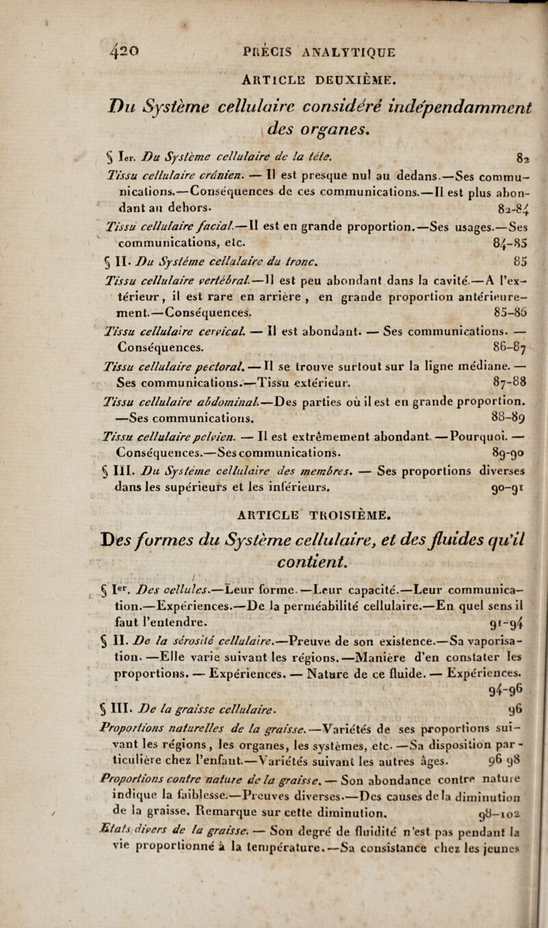 Article deuxième. 87-88 Du Système cellulaire considéré indépendamment des organes. 5 1er. Du Système cellulaire de la tête. 82 Tissu cellulaire crânien. — Il est presque nu! au dedans.—Ses commu¬ nications.—Conséquences de ces communications.—Il est plus abon¬ dant au dehors. 82-84 Tissu cellulaire facial.—11 est en grande proportion.—Ses usages.—Ses communications, etc. 84~85 5 II. Du Système cellulaire du tronc. 85 Tissu cellulaire vertébral.—U est peu abondant dans la cavité'.— A l’ex¬ térieur, il est rare en arrière , en grande proportion ante'rieure- ment.—Conséquences. 85-86 Tissu cellulaire cervical. — Il est abondant. — Ses communications. — Conséquences. 86-87 Tissu cellulaire pectoral. — Il se trouve surtout sur la ligne médiane. Ses communications.—Tissu extérieur. Tissu cellulaire abdominal.—Des parties où il est en grande proportion. —Ses communications. 88-89 Tissu cellulaire pelvien. — Il est extrêmement abondant—Pourquoi. — Conséquences.—Ses communications. 89-90 5 III. Du Système cellulaire des membres. — Ses proportions diverses dans les supérieurs et les inférieurs. 90-91 ARTICLE TROISIÈME. J) es formes du Système cellulaire, et des fluides qu'il contient. § Ier. Des cellules.—Leur forme.—Leur capacité.—Leur communica¬ tion.—Expériences.—De la perméabilité cellulaire.—En quel sens il faut l’entendre. 91-94 5 IL De la sérosité cellulaire.—Preuve de son existence.—Sa vaporisa¬ tion.—Elle varie suivant les régions.—Manière d’en constater les proportions. — Expériences. — Nature de ce fluide. — Expériences. 94-96 § III. De la graisse cellulaire. 96 Proportions naturelles de la graisse.—Variétés de ses proportions sui¬ vant les régions, les organes, les systèmes, etc-—Sa disposition par¬ ticulière chez l’enfant.—Variétés suivant les autres âges. 9^ 9^ Proportions contre nature de la graisse. — Son abondance contre nature indique la faiblesse.—Preuves diverses.—Des causesdela diminution de la graisse. Remarque sur cette diminution. 98-102 Etats divers de la graisse. — Son degré de fluidité n’est pas pendant la vie proportionné à la température.—Sa consistance chez les jeunes