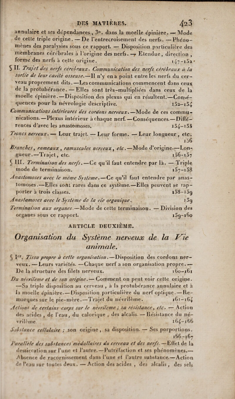 annulaire et ses dépendances , 3°. dans la moelle épinière. —‘Mode de cette triple origine.—De l'entrecroisement des nerfs. —Phéno- mènes des paralysies sous ce rapport. — Disposition particulière des membranes cérébrales à l’origine des nerfs.—7 Etendue, direction , forme des nerfs à cette origine. i47-i5i* 5 II. Trajet des nerfs cérébraux. Communication des nerfs cérébraux à la sortie de leur cavité osseuse. — Il n’y en a point entre les nerfs du cer¬ veau proprement dits.—Les communications commencent dans ceux de la protubérance.—Elles sont très-multipliées dans ceux de la moelle épinière. — Disposition des plexus qui en résultent.—Consé¬ quences pour la névroLogie descriptive. i52-i54 Communications intérieures des cordons nerveux.—Mode de ces commu¬ nications.—Plexus intérieur à chaque nerf.—Conséquences.—Diffé¬ rences d’avec les anastomoses. i54-i55 Troncs nerveux. — Leur trajet. — Leur forme. — Leur longueur , etc. i56 Branches, rameaux , ramuscules nerveux, etc.—Mode d’origine.—Lon¬ gueur.—Trajet, etc. i56-i57 5 HL Terminaison des nerfs.—Ce qu’il faut entendre par là. — Triple mode de terminaison. 157—158 Anastomoses avec le même Système. — Ce qu’il faut entendre par anas¬ tomoses.—Elles sorti rares dans ce système.—Elles peuvent se rap¬ porter à trois classes. * i58-i5g Anastomoses avec le Système de la vie organique. i 5g Terminaison aux organes.—Mode de cette terminaison. —Division des organes sous ce rapport. i5g-i6o ARTICLE DEUXIÈME. Or, tanisation du Système nerveux de la T^ie animale. j Ier. l'issu propre à cette organisation.—Disposition des cordons ner¬ veux.— Leurs variétés. —Chaque nerf a son organisation propre.— De la structure des filets nerveux. 1G0-161 I)u névrilemc et de son origine.— Comment on peut voir cette origine. —Sa triple disposition au cerveau , à la protubérance annulaire et à la moelle épinière.— Disposition particulière du nerf optique. — Re¬ marques sur le pie-mère.—Trajet du névrilème. jGi-164 Actions de certains corps sur le nêvrilcme ; sa résistance, etc. — Action des acides , de l’eau, du calorique , des alcalis. — Résistance du né¬ vrilème 1G4-1GG Substance cellulaire ; son origine , sa disposition. — Ses porportions. 1G6-167 Parallèle des substances médullaires du cerveau et des nerfs. —Effet de la dessiccation sur l’une et l’autre.—Putréfaction et ses phénomènes.— Absence de racornissement dans l’une et l’autre substance.—Action de l’eau sur toutes deux.—Action des acides , des alcalis, des sels
