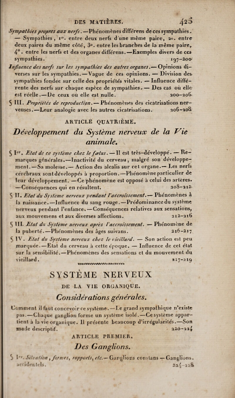 Sympathies propres aux nerfs. —Phénomènes différens de ces sympathies, — Sympathies, i°. entre deux nerfs d’une même paire, 20. entre deux paires du même côté, 3°. entre les branches de la même paire,. 4°. entre les nerfs et des organes différens.—Exemples divers de ces sympathies. 197-200 Influence des nerfs sur les sympathies des autres organes.— Opinions di¬ verses sur les sympathies. — Vague de ces opinions. — Division des sympathies fondée sur celle des propriétés vitales. — Influence diffé¬ rente des nerfs sur chaque espèce de sympathies,— Des cas où elle est réelle.— De ceux où elle est nulle. 200-206^ 5 III. Propriétés de reproduction.— Phénomènes des cicatrisations ner¬ veuses.—Leur analogie avec les autres cicatrisations. 206-aoS ARTICLE QUATRIÈME. Développement du Système nerveux de la Vie animale. 5 Ier. Etat de ce système chez le feetus. —II est très-développé. — Re¬ marques générales.—Inactivité du cerveau, malgré son développe¬ ment.—Sa molesse.— Action des alcalis sur cet organe.— Les nerfs cérébraux sont développés à proportion.—Phénomène particulier de leur développement. —Ce phénomène est opposé à celui des artères. — Conséquences qui en résultent. 208-212 c\ II. Etat du Système nerveux pendant l'accroissement.— Phénomènes à la naissance.—Influence du sang rouge.—Prédominance du système nerveux pendant l’enfance.—Conséquences relatives aux sensations, aux mouvemens et aux diverses affections. 212-210 5 III. Etat du Système nerveux apres l'accroissement. ■— Phénomène de la puberté.—Phénomènes des âges suivans. 216-217 5 IV. Etat du Système nerveux chez le vieillard. — Son action est peu marquée.—Etat du cerveau à cette époque, — Influence de cet état sur la sensibilité.—Phénomènes des sensations et du mouvement du vieillard. *17-219 WVWWW\fSS WV WV VU V'W SYSTÈME NERVEUX DE LA VIE ORGANIQUE. Considérations générales. Comment il faut concevoir ce système.—Le grand sympathique n’existe pas. — Chaque ganglion forme un système isolé. — Ce système appar¬ tient à la vie organique. Il présente beaucoup d’irrégularités.—Son mode descriptif. 220-22^ ARTICLE PREMIER. Des Ganglions. S I'r- Situation , formes, rapports, etcGanglions comlans —Ganglions, accidentels. 22^-22^