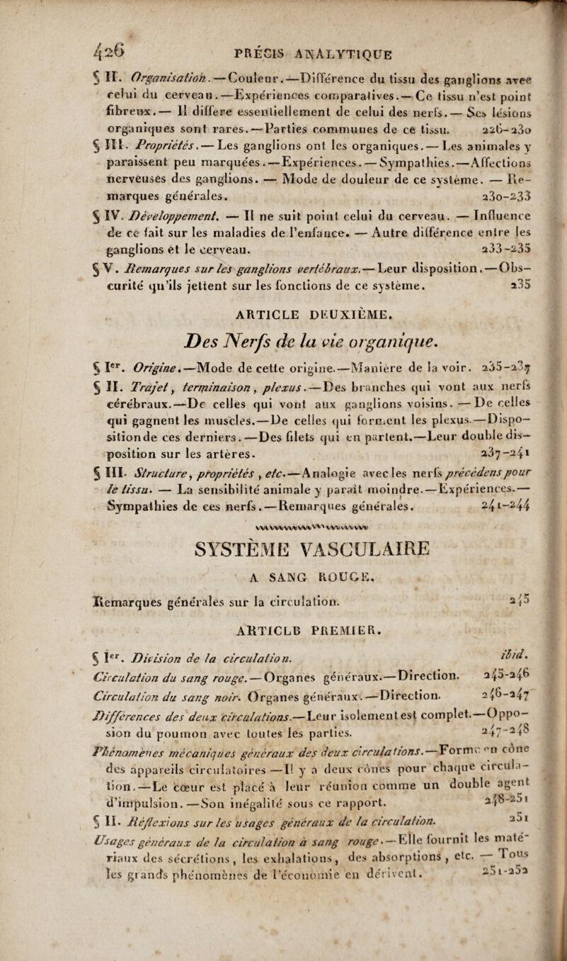 S II* Organisation.—Couleur.—Différence du tissu des ganglions avee relui du cerveau.—Expériences comparatives.— Ce tissu n’est point fibre i>x.— 11 différé essentiellement de celui des nerls.— Ses lésions organiques sont rares. — Parties communes de ce tissu. 226-230 § III- Propriétés.— Les ganglions ont les organiques.— Les animales y paraissent peu marquées. — Expériences. — Sympathies.—Affections nerveuses des ganglions. — Mode de douleur de ce système. — Re¬ marques générales. 23o-233 5 IV. Développement. — Il ne suit point celui du cerveau. — Influence de ce fait sur les maladies de l’enfance. — Autre différence entre les ganglions et le cerveau. 233-235 5 V. Remarques sur les ganglions vertébraux.— Leur disposition. — Obs¬ curité qu’ils jetient sur les fonctions de ce système. a35 ARTICLE DEUXIÈME. Des Nerfs de la vie organique. 51er. Origine.—Mode de cette origine.—Manière de lavoir. 235-a3ÿ 5 II. Trajet y terminaison, plexus.—Des branches qui vont aux nerfs cérébraux.—De celles qui vont aux ganglions voisins.—De celles qui gagnent les muscles.—De celles qui forment les plexus.—Dispo¬ sition de ces derniers.—Des filets qui en partent.—Leur double dis¬ position sur les artères. 237-2 11 § III- Structure y propriétés y etc.—Analogie avec les nerls pré cède ns pour le tissu. — La sensibilité animale y parait moindre. — Expériences.— Sympathies de ces nerfs.—Remarques générales. 241-244 VV»VWVMiWlw VWvWVW SYSTÈME VASCULAIRE A. SANG ROUGE. Remarques générales sur la circulation. ARTICLE PREMIER. ibid. 245*246 ^6-247 § Ier. Division de la circulation. Circulation du sang rouge. — Organés généraux. — Direction. Circulation du sang noir. Organes généraux.—Direction. Différences des deux circulations. — Leur isolement est complet. Oppo— sion du poumon avec toutes les parties. Phénomènes mécaniques généraux des deux circulations.—Forma °n cône des appareils circulatoires —I! y a deux cônes pour chaque circula¬ tion.—Le cœur est placé à leur réunion comme un double agent d’impulsion.—Son inégalité sous ce rapport. 2^0-201 5 IL Réflexions sur les usages généraux de la circulation. ~J 1 Usages généraux de la circulation à sang rouge. — Elle fournit le> maté riaux îles sécrétions, les exhalations, des absorptions, etc. I ou> les grands phénomènes de l’économie en dérivent. 25i-25a