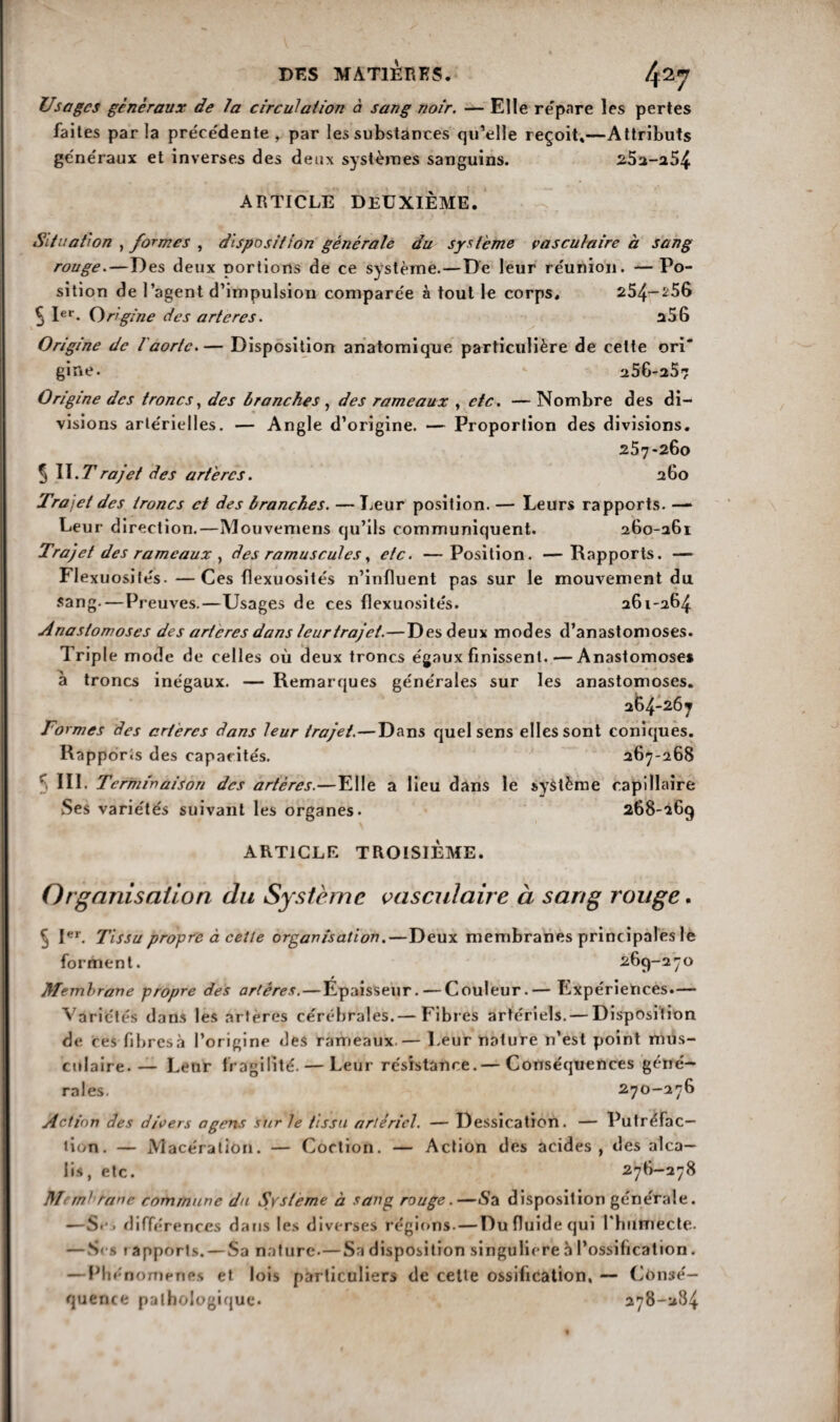 Usages generaux de la circulation à sang noir. — Elle repare les pertes faites par la préce'dente , par les substances qu’elle reçoit»—Attributs généraux et inverses des deux systèmes sanguins. 252-254 ARTICLE DEUXIÈME. Situation , formes , disposition générale du système vasculaire à sang rouge.—Des deux portions de ce système.—De leur réunion. —Po¬ sition de l’agent d’impulsion comparée à tout le corps. 254-^56 5 1er* Origine des artères. a56 Origine de l'aorte.— Disposition anatomique particulière de celte ori' gine. 256-257 Origine des troncs, des branches , des rameaux , etc. — Nombre des di¬ visions artérielles. — Angle d’origine. — Proportion des divisions. 257*260 5 IL 7*rajet des artères. 260 Trajet des troncs et des branches. — Leur position. — Leurs rapports. — Leur direction.—Mouvemens qu’ils communiquent. 260-261 Trajet des rameaux , des ramuscules, etc. —Position. —Rapports. — Flexuosités. —Ces flexuosités n’influent pas sur le mouvement du sang.—Preuves.—Usages de ces flexuosités. 261-264 Anastomoses des arteres dans leur trajet.—Des deux modes d’anastomoses. Triple mode de celles où deux troncs égaux finissent-Anastomoses à troncs inégaux. — Remarques générales sur les anastomoses. 264-267 Formes des artères dans leur trajet.—Dans quel sens elles sont coniques. Rapports des capacités. 267-268 5 111. Terminaison des artères.—Elle a lieu dans le système capillaire Ses variétés suivant les organes. 268-269 ARTICLE TROISIÈME. Organisation du Système vasculaire à sang rouge. c jer Tissu propre à celle organisation.—Deux membranes principales le forment. 269-270 Membrane propre des artères. — Epaisseur. — Couleur.— Expériences.— Variétés dans les artères cérébrales.— Fibres artériels. — Disposition de ces fibresà l’origine des rameaux.— Leur nature n’est point mus¬ culaire.— Leur fragilité. — Leur résistance.— Conséquences géné¬ rales. 270-276 Action des divers agens sur le tissu artériel. — Dessication. — Putréfac¬ tion. — Macération. — Coction. — Action des acides, des alca¬ lis, etc. 2 76-278 Membrane commune du Système à sang rouge.—Sa disposition générale. —S*1, différences dans les diverses régions. — Du fluide cjui l'humecte. — Ses i apports. — Sa nature.—Sa disposition singulière à l’ossification. —Phénomènes et lois particuliers de cette ossification, — Consé¬ quence pathologique. 278-284