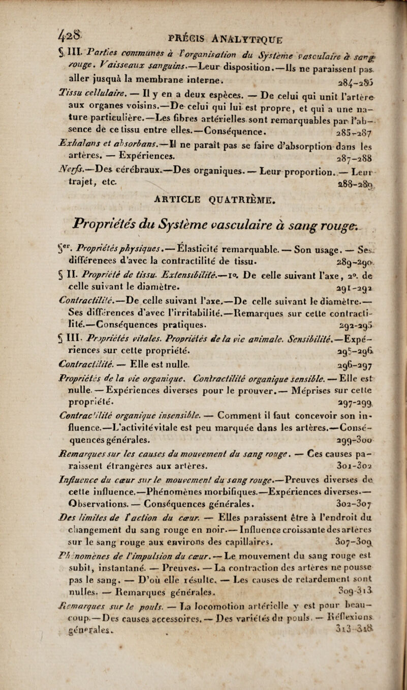 S 1IL Parties communes à Vorganisation du Système vasculaire à sang conge. Vaisseaux sanguins—Leur disposition.—Us ne paraissent pas aller jusquà la membrane interne. a-8 Tissu cellulaire. — Il y en a deux espèces. — De celui qui unit l’artère aux organes voisins.—De celui qui lui est propre, et qui a une na¬ ture particulière.—Les fibres artérielles sont remarquables pan l’ab¬ sence de ce tissu entre elles.—Conséquence. 285^287 Exhalons et absorbons. Il ne parait pas se faire d’absorption dans les artères. — Expériences. 287-288 iVerfs.—Des cérébraux.—Des organiques. — Leur proportion,.— Leur trajet, etc. 288-280 ARTICLE QUATRIÈME. Propriétés du Système vasculaire à sang rouge: \ Scr. Propriétés physiques. — Élasticité remarquable. — Son usage. — Ses- différences d’avec la contractilité de tissu. 289-290 § II. Propriété de tissu. Extensibilité.—1°. De celle suivant l’axe, 20. de celle suivant le diamètre. 291-292 Contractilité.—De celle suivant l’axe.—De celle suivant le diamètre.— Ses différences d’avec l’irritabilité.—Remarques sur celte contracti¬ lité.—Conséquences pratiques. 292-29$ S III. Prjpriétés vitales. Propriétés de la vie animale. Sensibilité.—Expé¬ riences sur cette propriété. 295-29G Contractilité. — Elle est nulle. 296-297 Propriétés delà vie organique. Contractilité organique sensible. — Elle est nulle- — Expériences diverses pour le prouver.— Méprises sur cette propriété. 297-299 Contrac’ilité organique insensible. — Comment il faut concevoir son in¬ fluence.—L’activitévitale est peu marquée dans les artères.—Consé¬ quences générales. 299-800 Remarques sur les causes du mouvement du sang rouge. — Ces causes pa¬ raissent étrangères aux artères. 3oi-3o2 Influence du cœur sur le mouvement du sang rouge.—Preuves diverses de cette influence.—Phénomènes morbifiques.—Expériences diverses.— Observations.— Conséquences générales. 3o2-3oj Des limites de f action du cœur. — Elles paraissent être à l’endroit du changement du sang rouge en noir—Influence croissante des arteres sur le sang rouge aux environs des capillaires. 3û7~3o9l Phénomènes de l'impulsion du cœur. — Le mouvement du sang rouge est subit, instantané. — Preuves. —La contraction des artères ne pousse pas le sang. — D’où elle résulte. — Les causes de retardement sont nulles. — Remarques générales. 3oq-313 Remarques sur le pouls. — La locomotion artérielle y est pour beau¬ coup.— Des causes accessoires. — Des variétés du pouls. — Réflexions centrales. 3i3--3i&
