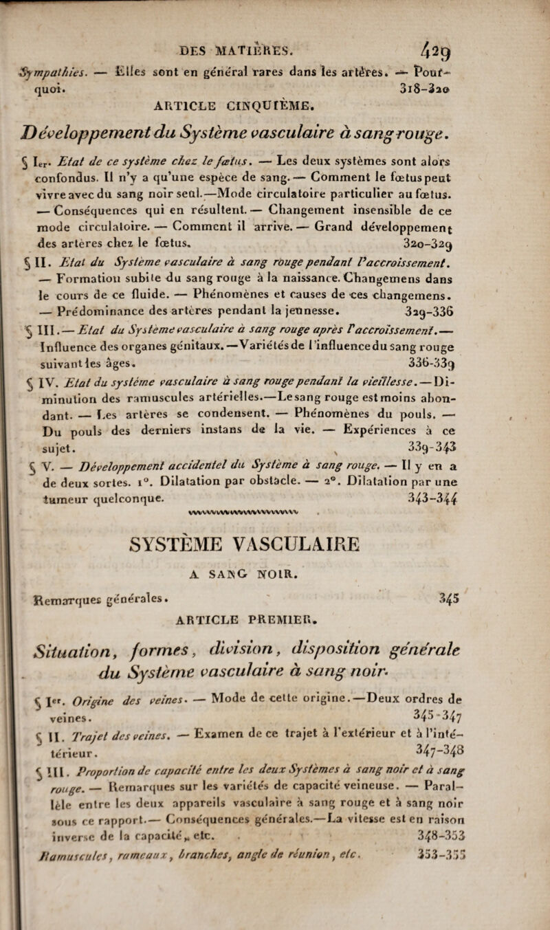 DES MATIÈRES. 42(J ■Sympathies. — Elles sont en géne'ral rares dans les artères. — Pouf- quai. 3i8-32© ARTICLE CINQUIÈME. Développement du Système vasculaire à sang rouge. ^ 1er* Etat de ce système chez le fœtus. — Les deux systèmes sont alors confondus. Il n’y a qu’une espèce de sang.— Comment le fœtus peut vivre avec du sang noirseal.—Mode circulatoire particulier au fœtus. — Conséquences qui en résultent. — Changement insensible de ce mode circulatoire. — Comment il arrive.— Grand développement des artères chez le fœtus. 32o-32cj 5 II. Etat du Système vasculaire à sang rouge pendant P accroissement. — Formation subite du sang rouge à la naissance. Changemens dans le cours de ce fluide. — Phénomènes et causes de -ces changemens. — Prédominance des artères pendant la jeunesse. 3aq-336 $ III. — Etat du Système vasculaire à sang rouge apres /’accroissement.— Influence des organes génitaux.—Variétésde l’influence du sang rouge suivant les âges. 336-339 ^ IV. Etat du système vasculaire à sang rouge pendant la vieillesse. — Di¬ minution des ramuscules artérielles.—Lesang rouge estmoins abon¬ dant. — Les artères se condensent. — Phénomènes du pouls. — Du pouls des derniers instans de la vie. — Expériences à ce sujet. 33ç)-343 $ V. — Développement accidentel du Système à sang rouge. — Il y en a de deux sortes. i°. Dilatation par obstacle. — 20. Dilatation par une tumeur quelconque. 343-344 WVVWvVVt/MWVWVVWVVV . SYSTÈME VASCULAIRE A S A K G NOIR. Remarques générales. 345 ARTICLE PREMIER. Situation, formes, division, disposition générale du Système vasculaire à sang noir. $ I«. Origine des veines. — Mode de cette origine.—Deux ordres de veines. 345*347 c II. Trajet des veines. — Examen de ce trajet à l’extérieur et à l’inté— térieur. 347~34o r 111. Proportion de capacité entre les deux Systèmes à sang noir et à sang rouge. — Remarques sur les variétés de capacité veineuse. — Paral¬ lèle entre les deux appareils vasculaire à sang rouge et à sang noir sous ce rapport.— Conséquences générales.—La vitesse est en raison inverse de la capacité,* etc. . 348-353 Damuiculcs, rameaux, branches, angle de réunion, etc. 353-355