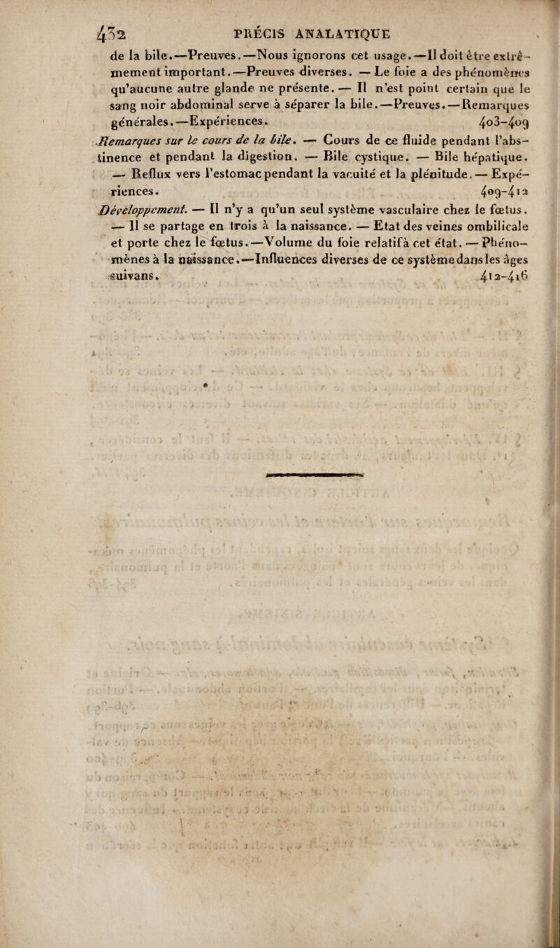 de la bile.—Preuves.—Nous ignorons cet usage.—II doit être extrê¬ mement important.—Preuves diverses. — Le foie a des phénomènes qu’aucune autre glande ne présente. — Il n’est point certain que le sang noir abdominal serve à séparer la bile.—Preuves.—Remarques générales. —Expériences. 4°3-4°9 ..Remarques sur le cours de la bile» — Cours de ce fluide pendant l’abs¬ tinence et pendant la digestion. — Bile cystique. — Bile hépatique. — Reflux vers l’estomac pendant la vacuité et la plénitude.— Expé¬ riences. 409-412 Développement. — Il n’y a qu’un seul système vasculaire chez le fœtus. — Il se partage en trois à la naissance. — Etat des veines ombilicale et porte chez le fœtus.—Volume du foie relatifà cet état. — phéno¬ mènes à la naissance,—Influences diverses de ce système dans les âges suivans. 4,2~41^ A