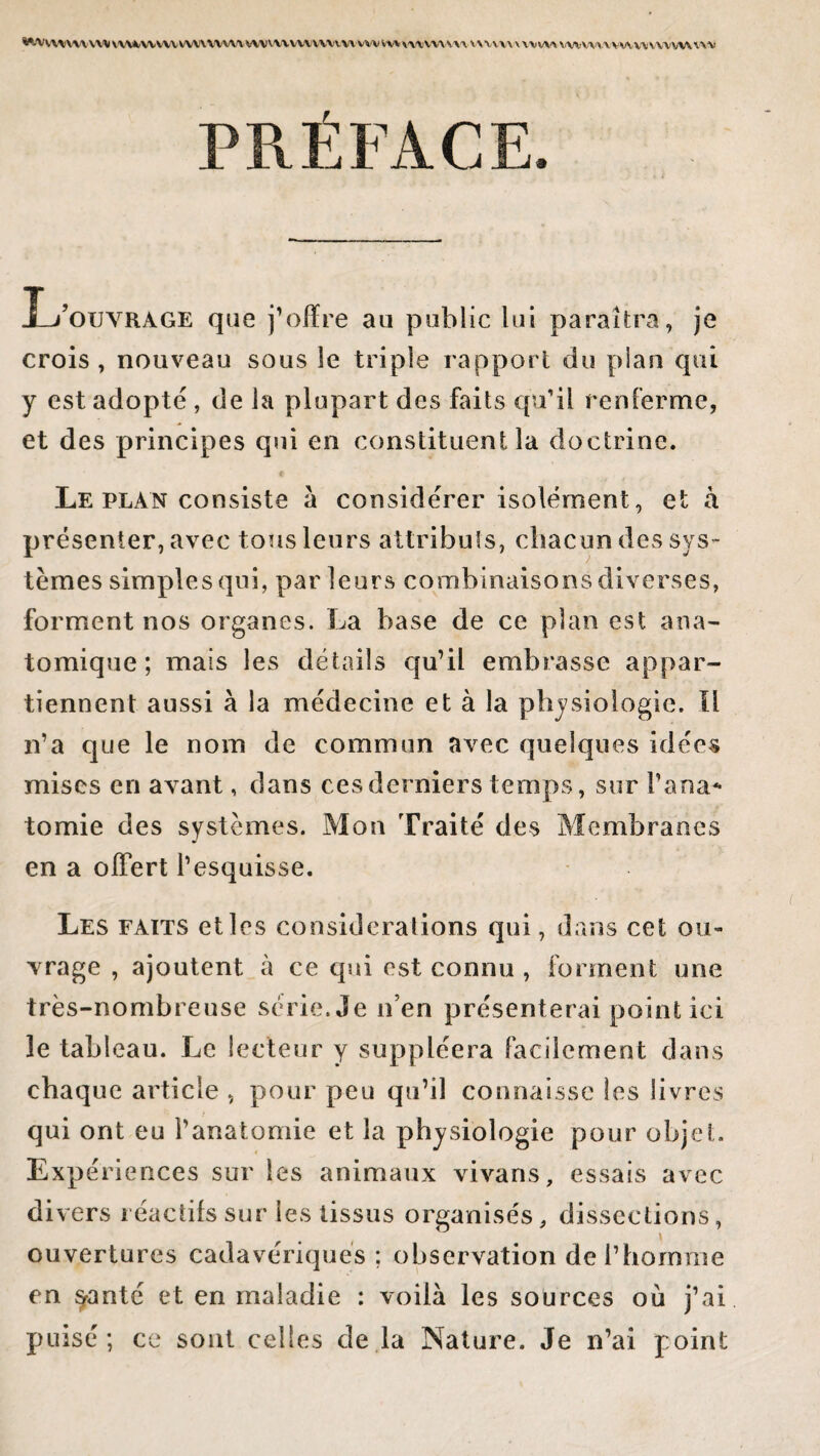WA/WW\|VM(WMA/VWVVVWWVVIWVWVVWVVHWV\'VVW\\'VVWVWV\VVV\VV\W\WVV\1VVWVVVV\WUVM PRÉFACE. Xj’ouyrage que j’offre au public lui paraîtra, je crois, nouveau sous le triple rapport du plan qui y est adopté , de la plupart des faits qu’il renferme, et des principes qui en constituent la doctrine. Le plan consiste à considérer isolément, et à présenter, avec tous leurs attributs, chacun des sys¬ tèmes simples qui, par leurs combinaisons diverses, forment nos organes. La base de ce plan est ana¬ tomique ; mais les détails qu’il embrasse appar¬ tiennent aussi à la médecine et à la physiologie. Il n’a que le nom de commun avec quelques idées mises en avant, dans ces derniers temps, sur l’ana¬ tomie des systèmes. Mon Traité des Membranes en a offert l’esquisse. Les faits elles considérations qui, dans cet ou¬ vrage , ajoutent à ce qui est connu , forment une très-nombreuse série. Je n’en présenterai point ici le tableau. Le lecteur y suppléera facilement dans chaque article , pour peu qu’il connaisse les livres qui ont eu l’anatomie et la physiologie pour objet. Expériences sur les animaux vivans, essais avec divers réactifs sur les tissus organisés, dissections, ouvertures cadavériques ; observation de l’homme en $anté et en maladie : voilà les sources où j’ai puisé; ce sont celles de la Nature. Je n’ai point
