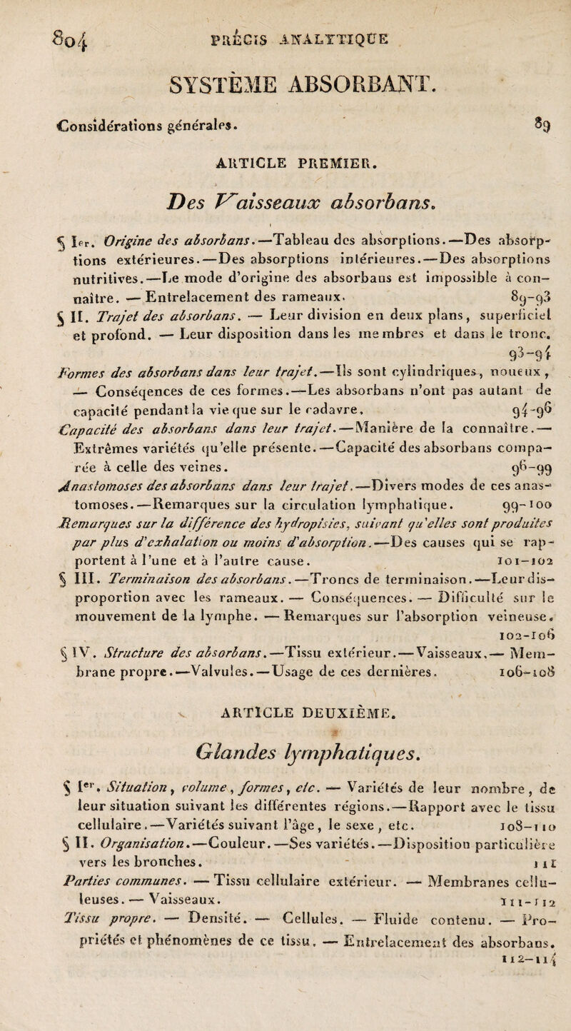 SYSTÈME ABSORBANT. Considérations générales. ^9 ARTICLE PREMIER. ■i f , Des Vaisseaux absorbans. 5 1er. Origine des absorbans. —Tableau des absorptions.—Des absorp¬ tions extérieures.—Des absorptions intérieures. — Des absorptions nutritives.—Le mode d’origine des absorbans est impossible à con¬ naître. — Entrelacement des rameaux. 89-98 £ II. Trajet des absorbans. — Leur division en deux plans, superficiel et profond. — Leur disposition dans les membres et dans le tronc. Formes des absorbans dans leur trajet.—Ils sont cylindriques, noueux, — Conséqences de ces formes.—Les absorbans n’ont pas autant de capacité pendant la vie que sur le cadavre, 94“9^ Capacité des absorbans dans leur trajet. — Manière de la connaître.— Extrêmes variétés qu’elle présente.—Capacité des absorbans compa¬ rée à celle des veines. 96-99 Anastomoses des absorbans dans leur trajet .—Divers modes de ces anas¬ tomoses.—Remarques sur la circulation lymphatique. 99-100 Memargu.es sur la différence des hydropisies, suivant g Telles sont produites par plus, d'exhalation ou moins d'absorption. ■—Des causes qui se rap¬ portent à 1 ’une et à l’autre cause. 101-102 5 III. Terminaison des absorbans.—Troncs de terminaison.—Leur dis¬ proportion avec les rameaux. — Conséquences. — Difficulté sur le mouvement de la lymphe. —Remarques sur l’absorption veineuse. 102-106 § IV. Structure des absorbans.—Tissu extérieur. — Vaisseaux,— Mem¬ brane propre.—Valvules.— Usage de ces dernières. 106-108 v ARTICLE DEUXIÈME. Glandes lymphatiques. § Ier » Situation, volume, formes, etc. — Variétés de leur nombre, de leur situation suivant les différentes régions. — Rapport avec le tissu cellulaire.—Variétés suivant l’âge , le sexe , etc. 108-110 § II. Organisation.—Couleur.—Ses variétés.—-Disposition particulière vers les bronches. iil Parties communes. —Tissu cellulaire extérieur. — Membranes cellu¬ leuses.— Vaisseaux. 111-112 Tissu propre. — Densité. — Cellules. — Fluide contenu. — Pro¬ priétés et phénomènes de ce tissu, — Entrelacement des absorbans. 112-11 î
