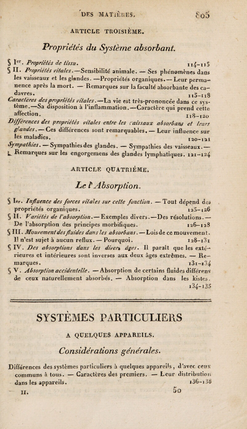 I des MATIÈRES, article troisième. £■03 Propriétés du Système absorbant. S Ier • Propriétés de tissu. 114~ 115 § II. Propriétés vitales.—Sensibilité animale. — Ses phénomènes dans les vaisseaux et les glandes. —Propriétés organiques.— Leur perma— nence après la mort. Remarques sur la faculté absorbante des ca— davres. ^ n5-u8 Caractères des propriétés vitales. —La vie est très-prononcée dans Ce sys¬ tème. Sa disposition à l’inflammation.—Caractère qui prend cette affection. 118-120 Différences des propriétés vitales entre les caissaux absorbant et leurs glandes. — Ces différences sont remarquables. — Leur influence sur les maladies. 120-1 ai Sympathies. Sympathies des glandes. — Sympathies des vaisseaux.— IL Remarques sur les engorgemens des glandes lymphatiques. 121—124 ARTICLE QUATRIÈME. Le 1 Absorption* § 1er. Influence des forces vitales sur cette fonction. —Tout dépend des propriétés organiques. 125-126 5 II. Variétés de l'absorption. — Exemples divers.—Des résolutions.— De l’absorption des principes morbifiques. 126-128 § III. Mouvement des fluides dans les absorbans. — Lois de ce mouvement. 11 n’est sujet à aucun reflux. — Pourquoi. I28-i3i § IV. Des absorptions dans les divers âges. Il paraît que les exté-* rieures et intérieures sont inverses aux deux âges extrêmes. — Re¬ marques. i3i-i34 § V. Absorption accidentelle. —Absorption de certains fluides différeras de ceux naturellement absorbés. — Absorption dans les kistes. i34-i35 SYSTEMES PARTICULIERS A QUELQUES APPAREILS. Considérations générales. Différences des systèmes particuliers à quelques appareils, d’avec ceux communs à tous. — Caractères des premiers. — Leur distribution dans les appareils. i36-i38