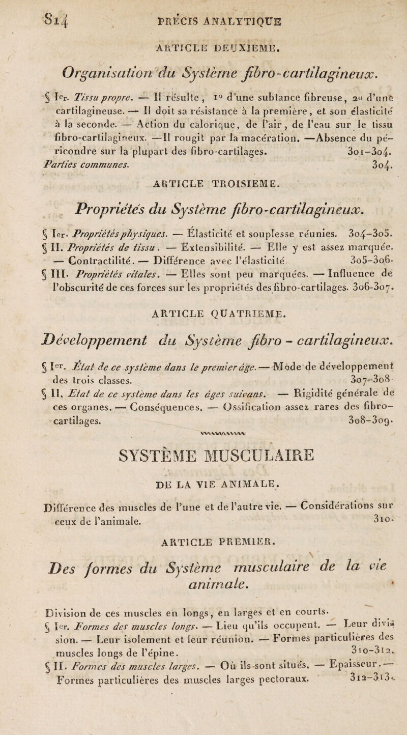 ARTICLE DEUXIEME. Organisation du Système fihro - cartilagineux. 5 Ier. Tissu propre. — Il résulte, i° d’une subtance fibreuse, 2'' d’une cartilagineuse. — Il doit sa résistance à la première, et son élasticité à la seconde. — Action du calorique, de Pair, de Peau sur le tissu fibro-cartiiagineux. —II rougit par la macération. —Absence du pé- ricondre sur la plupart des fibro-cartilages. 3ox-3o4° Parties communes. 3o L. ARTICLE TROISIEME. Propriétés du Système fibro-cartilagineux. § 1er- Propriétés physiques. — Elasticité et souplesse réunies. 3o4~3o3. § II. Propriétés de tissu. — Extensibilité. — Elle y est assez marquée. — Contractilité. — Différence avec l’élasticité. 3o5-3o6- § III. Propriétés vitales. — Elles sont peu marquées. — Influence de l’obscurité de ces forces sur les propriétés des fibro-cartilages. 3o6-3oy. ARTICLE QUATRIEME. Développement du Système fibro ~ cartilagineux. § Ier. État de ce système dans le premier âge. —-Mode de développement des trois classes. 3o7*-3o8 § IL Etat de ce système dans les âges suivans. — Rigidité générale de ces organes. — Conséquences. — Ossification assez rares des fibro- cartilages. 3o8-3oq- wvwvvwvw SYSTÈME MUSCULAIRE Di: J,A VIE ANIMALE. Différence des muscles de l’une et de l’autre vie. — Considérations sur ceux de l’animale. 3io» > article premier. Des formes du Système musculaire de la vie animale. Division de ces muscles en longs, en larges et en courts- § 1er. Formes des muscles longs- — Lieu qu’ils occupent. Leur djvi* sion. — Leur isolement et leur réunion. — Formes particulières des muscles longs de l’épine. 310-812. § II. Formes des muscles larges. — Où ils sont situés. — Epaisseur.- Formes particulières des muscles larges pectoraux. oi2-oi3<.
