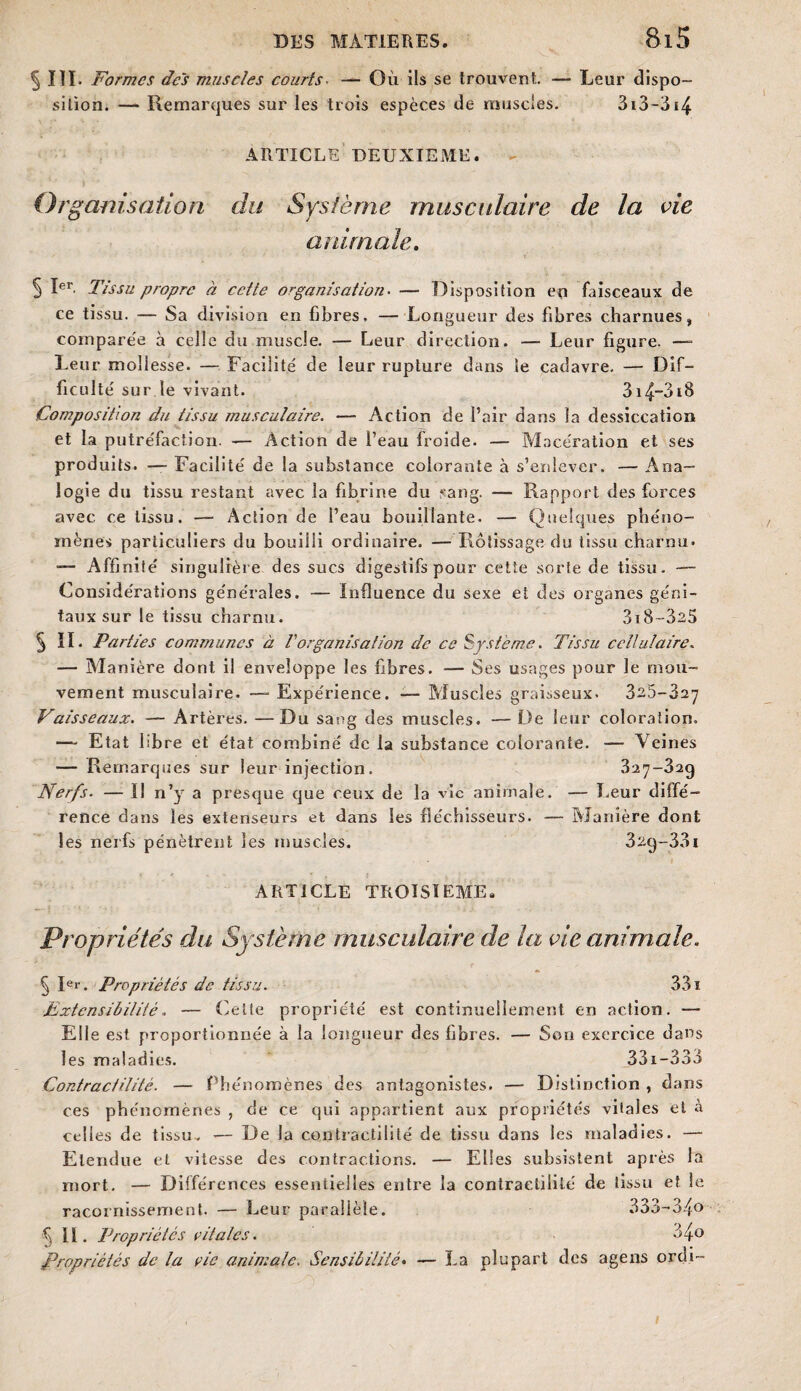 5III. Formes des muscles courts. — Où ils se trouvent — Leur dispo¬ sition. — Remarques sur les trois espèces de muscles. 3i3-3i4 ARTICLE DEUXIEME. Or. ganisation du Système musculaire de la vie animale. 5 Ier. Tissu propre à cette organisation. — Disposition en faisceaux de ce tissu. — Sa division en fibres, — Longueur des fibres charnues, comparée à celle du muscle. — Leur direction. — Leur figure. —» Leur mollesse. — Facilité de leur rupture dans le cadavre. — Dif¬ ficulté sur le vivant. 3i4~3t8 Composition du tissu musculaire. — Action de l’air dans la dessiccation et la putréfaction. — Action de l’eau froide. — Macération et ses produits. — Facilité de la substance colorante à s’enlever. — Ana¬ logie du tissu restant avec la fibrine du sang. — Rapport des forces avec ce tissu. — Action de i’eau bouillante. — Quelques phéno¬ mènes particuliers du bouilli ordinaire. —Rôtissage du tissu charnu. — Affinité singulière des sucs digestifs pour cette sorte de tissu. — Considérations générales. — Influence du sexe et des organes géni¬ taux sur le tissu charnu. 3i8~325 § II. Parties comjnuncs à l'organisation de ce Système. Tissu cellulaire. — Manière dont il enveloppe les fibres. — Ses usages pour le mou¬ vement musculaire. —• Expérience. — Muscles graisseux. 325-327 Vaisseaux. — Artères. —Du sang des muscles. —De leur coloration. — Etat libre et état combiné de la substance colorante. — Veines — Remarques sur leur injection. 327-329 Nerfs. — Il n’y a presque que ceux de la vie animale. — Leur diffé¬ rence dans les extenseurs et dans les fléchisseurs. — Manière dont les nerfs pénètrent les muscles. 32q-33i ARTICLE TROISIEME. Propriétés du Système musculaire de la vie animale. § Rr. Propriétés de tissu. 33 ï Extensibilité « — Cette propriété est continuellement en action. — Elle est proportionnée à la longueur des fibres. — Son exercice dans les maladies. 33i-333 Contractilité. — Phénomènes des antagonistes. — Distinction , dans ces phénomènes , de ce qui appartient aux propriétés vitales et à celles de tissu. — De la contractilité de tissu dans les maladies. — Etendue et vitesse des contractions. — Elles subsistent après la mort. — Différences essentielles entre la contractilité de tissu et le racornissement. — Leur parallèle. 333-34» f lï. Propriétés vitales. 34o Propriétés de la vie animale. Sensibilité• — La plupart des agens ordi-