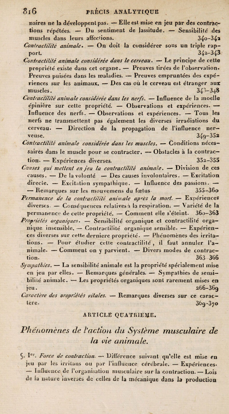 naires ne la développent pas. —Elle est mise en jeu par des contrac- lions répétées. — Du sentiment de lassitude. — Sensibilité' des muscles dans leurs affections. 34o-34* Contractilité animale. —- On doit la conside'rer sous un triple rap¬ port. 342-343 Contractilité animale considérée dans le cerveau. — Le principe de cette propriété existe dans cet organe. — Preuves tirées de l’observation. Preuves puisées dans les maladies. — Preuves empruntées des expé¬ riences sur les animaux. — Des cas où le cerveau est étranger aux muscles. 343-348 Coiïtraclilité animale considérée dans les nerfs. —Influence de la moelle épinière sur cette propriété. — Observations et expériences. — Influence des nerfs. — Observations et expériences. — Tous les nerfs ne transmettent pas également les diverses irradiations du cerveau. — Direction de la propagation de l’influence ner¬ veuse. 349-352 Contractilité animale considérée dans les muscles. — Conditions néces¬ saires dans le muscle pour se contracter. — Obstacles à la contrac¬ tion. — Expériences diverses. 352-355 Causes qui mettent en jeu la contractilité animale. — Division de ces causes. — De la volonté — Des causes involontaires. —Excitation directe. — Excitation sympathique. — Influence des passions. — — Remarques sur les mouvemens du fœtus 355-36o Permanence de la contractilité animale après la mort. — Expériences diverses —- Conséquences relatives» la respiration. — Variété de la permanence de cette propriété. — Comment elle s’éteint. 36o-363 Propriétés organiques. — Sensibilité organique et contractilité orga¬ nique insensible. — Contractilité organique sensible. *— Expérien¬ ces diverses sur cette derniere propriété. — Phénomènes des irrita¬ tions. — Pour étudier cette contractilité , il faut annuler l’a- nirnale. — Comment on y parvient. — Divers modes de contrac¬ tion. 363 366 Sympathies. — La sensibilité animale est la propriété spécialement mise en jeu par elles. — Remarques générales. — Sympathies de sensi¬ bilité animale. — Les propriétés organiques sont rarement mises en jeu. 266-369 Caractère des oropriêiés vitales. — Remarques diverses sur ce carac¬ tère. 369-370 ARTICLE QUATRIEME. Phénomènes de l'action du Système musculaire de la vie animale. §• Ier. Force de contraction. — Différence suivant qu’elle est mise en jeu par les irrita ns ou par l’influence cérébrale. — Expériences* — Influence de l’organisation musculaire sur la contraction. — Lois de la nature inverses de celles de la mécanique dans la production