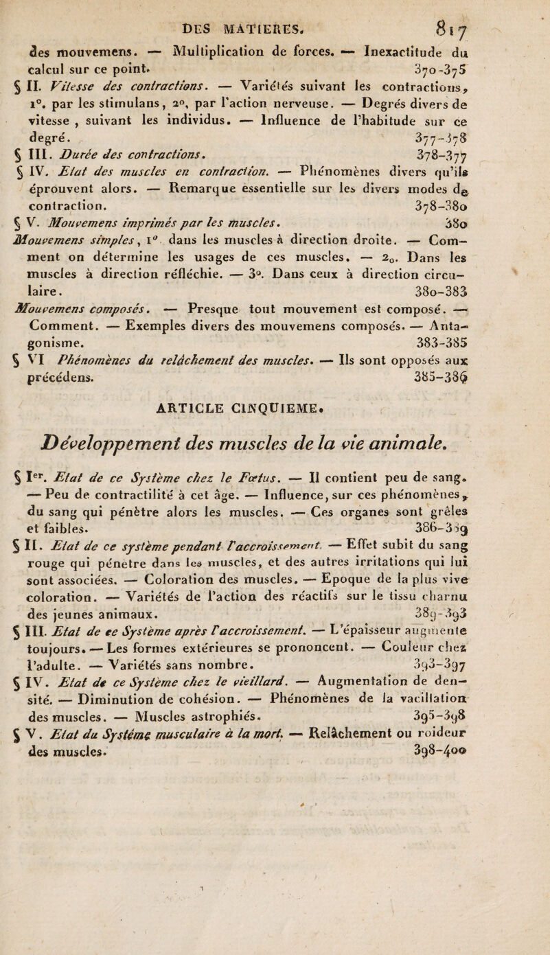 <3es mouvemens. — Multiplication de forces. — Inexactitude du calcul sur ce point. 3^o-3^5 § II. Vitesse des contractions. — Variées suivant les contractions* i°. par les stirnulans, 2°, par l’action nerveuse. — Degrés divers de vitesse , suivant les individus. — Influence de l’habitude sur ce degré. 377-578 § III. Durée des contractions. 378-377 § IV. Etat des muscles en contraction. — Phénomènes divers qu’il® éprouvent alors. — Remarque essentielle sur les divers modes de, contraction. 878-080 § V. Mouvemens imprimés par les muscles. 38o Mouvemens simples, i° dans les muscles à direction droite. — Com¬ ment on détermine les usages de ces muscles. — 20. Dans les muscles à direction réfléchie. — 3°. Dans ceux à direction circu¬ laire. 38o-383 Mouvemens composés. — Presque tout mouvement est composé. — Comment. — Exemples divers des mouvemens composés. — Anta- gonisme. 383-385 § VI Phénomènes du relâchement des muscles. — Ils sont opposés aux pre'cédens. 385-38$ ARTICLE CINQUIEME, Développement des muscles de la vie animale. § Ier. Etat de ce Système chez le Fœtus. ■— Il contient peu de sang. — Peu de contractilité à cet âge. — Influence, sur ces phénomènes* du sang qui pénètre alors les muscles. — Ces organes sont grêles et faibl es. 386-3 09 § II. Etat de ce système pendant l'accroissement, — Effet subit du sang rouge qui pénètre dans les muscles, et des autres irritations qui lui sont associées. — Coloration des muscles. — Epoque de la plus vive coloration. — Variétés de l’action des réactifs sur le tissu charnu des jeunes animaux. 389-898 § III. Etat de ee Système après Vaccroissement. — L’épaisseur augmente toujours.—Les formes extérieures se prononcent. — Couleur chea l’adulte. — Variétés sans nombre. 898-897 § IV. Etat de ce Système chez te vieillard. — Augmentation de den¬ sité. — Diminution de cohésion. — Phénomènes de la vacillation des muscles. — Muscles astrophiés. 395-898 % V. Etat du Systems musculaire à la mort. — Relâchement ou roideur des muscles. 898-4®^