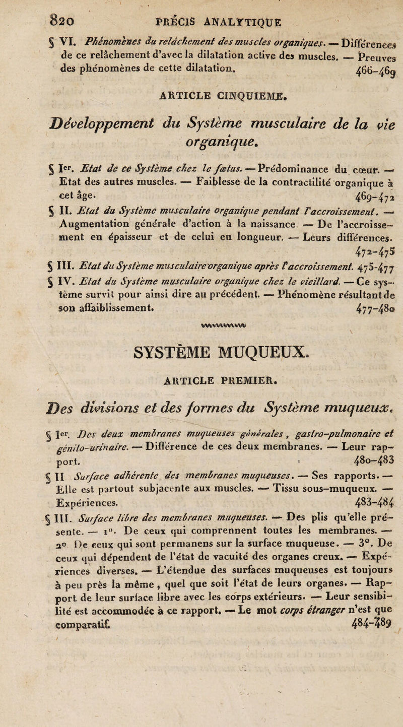 § VI. Phénomènes du relâchement des muscles organiques_Différé nées de ce relâchement d’avec la dilatation active des muscles. _Preuves des phénomènes de cette dilatation. 466-469 ARTICLE CINQUIEME* Développement du Système musculaire de la vie organique. § Ier. Etat de ce Système chez le fœtus. — Prédominance du cœur. — Etat des autres muscles. — Faiblesse de la contractilité organique à cet âge. 4%-472 s IL Etat du Système musculaire organique pendant Vaccroissement. — Augmentation générale d’action à la naissance — De l’accroisse¬ ment en épaisseur et de celui en longueur. — Leurs différences. 472-47S § III. Etat du Système musculaire organique après V accroissement. 475-477 § IV. Etat du Système musculaire organique chez le vieillard. — Ce sys¬ tème survit pour ainsi dire au précédent. — Phénomène résultant de son affaiblissement. 4/7-48© wvvwvwvvv SYSTÈME MUQUEUX. ARTICLE PREMIER. Des divisions et des formes du Système muqueux« | Ier. Des deux membranes muqueuses générales, gastro-pulmonaire et génito-urinaire. — Différence de ces deux membranes. — Leur rap¬ port. • 480-485 g II Surface adhérente des membranes muqueuses. — Ses rapports.— Elle est partout subjacente aux muscles. — Tissu sous-muqueux. — Expériences. 483-484 5 III. Surface libre des membranes muqueuses. — Des plis qu’elle pré¬ sente. — i°. De ceux qui comprennent toutes les membranes. —* 2o j)e ceux qui sont permanens sur la surface muqueuse. — 3°. De ceux qui dépendent de l’état de vacuité des organes creux. — Expé¬ riences diverses. — L’étendue des surfaces muqueuses est toujours à peu près la même , quel que soit l’état de leurs organes. — Rap¬ port de leur surlace libre avec les corps extérieurs. — Leur sensibi¬ lité est accommodée à ce rapport. — Le mot corps étranger n’est que comparatif. 484~?89 : > *■ . * . ; > ■ ' • . * (