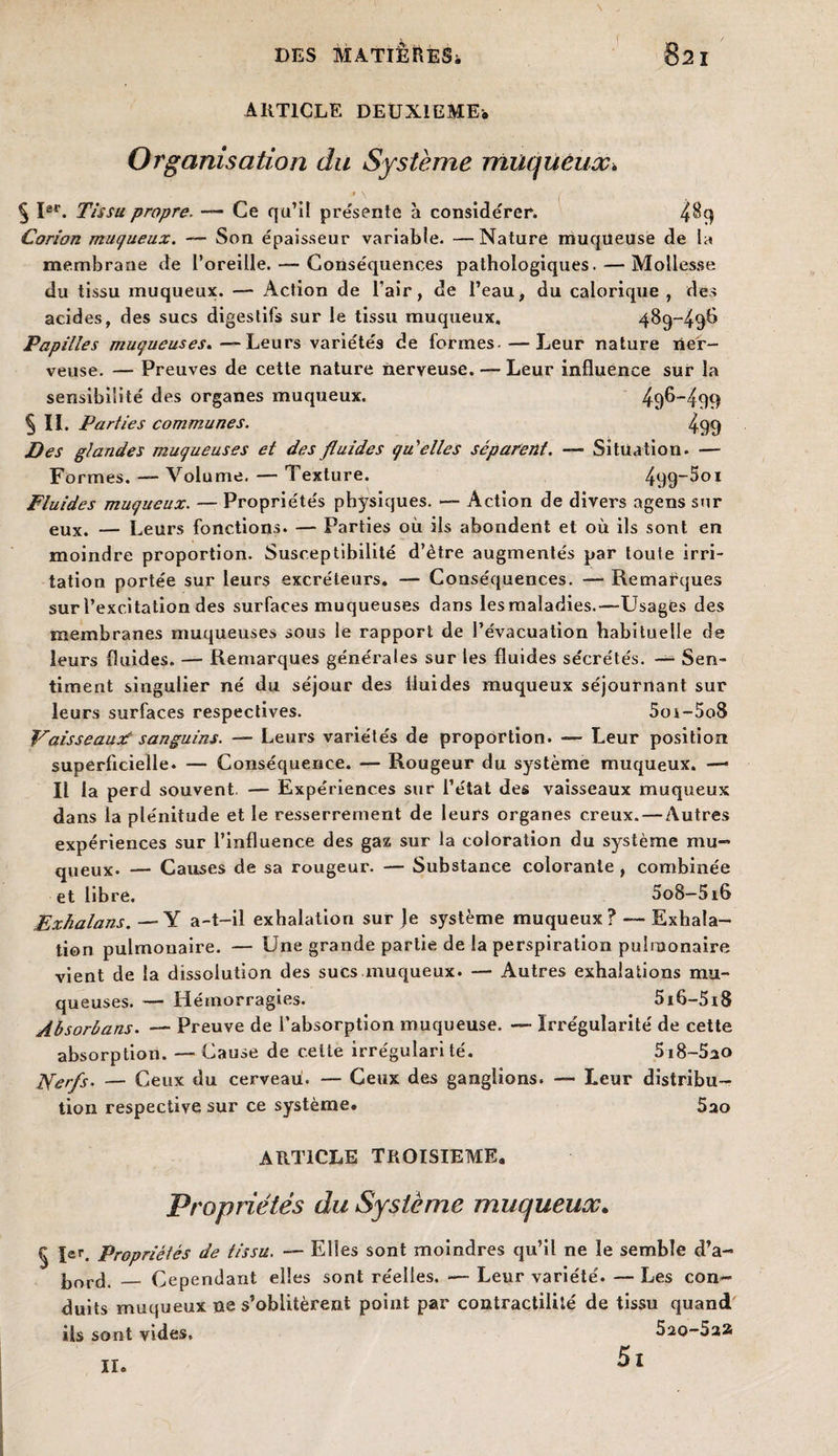 ARTICLE DEUXIEMES Organisation du Système muqueux» > \ § Isr. Tissu propre. — Ce qu’il présente à considérer. Corion muqueux. — Son épaisseur variable. —Nature muqueuse de la membrane de l’oreille. — Conséquences pathologiques. — Mollesse du tissu muqueux. — Action de l’air, de l’eau, du calorique , des acides, des sucs digestifs sur le tissu muqueux, 489-49!} Papilles muqueuses. —Leurs variétés de formes- — Leur nature ner¬ veuse. — Preuves de cette nature nerveuse. — Leur influence sur la sensibilité des organes muqueux. 49^-499 5 IL Parties communes. 499 Des glandes muqueuses et des fluides qu'elles séparent. — Situation. — Formes. —- Volume. — Texture. 499~5oi Fluides muqueux. — Propriétés physiques. — Action de divers agens sur eux. — Leurs fonctions. — Parties où ils abondent et où ils sont en moindre proportion. Susceptibilité d’être augmentés par toute irri¬ tation portée sur leurs excréteurs. — Conséquences. — Remarques sur l’excitation des surfaces muqueuses dans lesmaladies.—Usages des membranes muqueuses sous le rapport de l’évacuation habituelle de leurs fluides. — Remarques générales sur les fluides sécrétés. — Sen¬ timent singulier né du séjour des fluides muqueux séjournant sur leurs surfaces respectives. 5oi-5o8 Y aisseaux? sanguins. — Leurs variétés de proportion. — Leur position superficielle. — Conséquence. — Rougeur du système muqueux. — Il la perd souvent. — Expériences sur l’état des vaisseaux muqueux dans la plénitude et le resserrement de leurs organes creux. — Autres expériences sur l’influence des gaz sur la coloration du système mu¬ queux. — Causes de sa rougeur. — Substance colorante , combinée et libre. 5o8-5i6 Exhalans. — Y a-t-il exhalation sur Je système muqueux? — Exhala¬ tion pulmonaire. — Une grande partie de la perspiration pulmonaire vient de la dissolution des sucs muqueux. — Autres exhalations mu¬ queuses. — Hémorragies. 5i6-5i8 Absorbons. — Preuve de l’absorption muqueuse. — Irrégularité de cette absorption. — Cause de celte irrégularité. 5i8-5ao Nerfs. — Ceux du cerveau. — Ceux des ganglions. — Leur distribu¬ tion respective sur ce système. 5ao ARTICLE TROISIEME. Propriétés du Système muqueux. 1er, Propriétés de tissu. — Elles sont moindres qu’il ne le semble d’a- bord. _ Cependant elles sont réelles. — Leur variété. — Les con¬ duits muqueux ne s’oblitèrent point par contractilité de tissu quand ils sont vides, 520-5a2 5i 11.