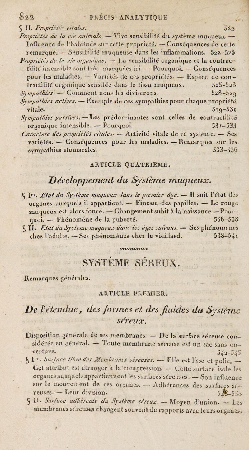 § IL Propriétés rit ale s. 523 Propriétés de la vie animale — Vive sensibilité du système muqueux.— Influence de 1 habitude sur celte propriété. -—Conséquences de cette remarque. — Sensibilité muqueuse dans les inflammations. 522—525 Propriétés de la vie organique, — La sensibilité organique et la contrac¬ tilité insensible sont très—marquées ici. — Pourquoi. —Conséquences pour les maladies. — Variétés de ces propriétés. — Espèce de con¬ tractilité organique sensible daiîs le tissu muqueux. 525-528 Sympathies. — Comment, nous les diviserons. 528-029 Sympathies adirés, — Exemple de ces sympathies pour chaque propriété vitale. 5r.g-53i Sympathies passives, — Les prédominantes sont celles de contractilité organique insensible. — Pourquoi. 531-533 Caractère des propriétés vitales• — Activité vitale de ce système. — Ses variétés. — Conséquences pour les maladies.—Remarques sur les sympathies stomacales. 533-536 ARTICLE QUATRIEME. Développement du Système muqueux. § 1er. Jdat du Système muqueux dans le premier âge. — Il suit l’état des organes auxquels il appartient. — Finesse des papilles. — Le rouge muqueux est alors foncé. — Changement subit à la naissance.—Pour¬ quoi. — Phénomène de la puberté. 536-538 § II* Etat du Système muqueux dans les âges suivons. — Ses phénomènes chez l’adulte. — Ses phénomènes chez le vieillard. 538-54’- WlWVVWIWVi SYSTEME SÉREU T Remarques générales. ARTICLE PREMIER. De rétendue, des formes et des fluides du Système séreux. Disposition générale de ses membranes. — De la surface séreuse con¬ sidérée en général. — Toute membrane séreuse est un sac sans ou¬ verture. 542-545 § Ier. Surface libre des Membranes séreuses. — Elle est lisse et polie,_ Cet attribut est étranger à ta compression. — Cette surface isole les organes auxquels appartiennent les surfaces séreuses. — Son influence sur îc mouvement de ces organes. — Adhérences des surfaces sé¬ reuses. — Leur division. 5^-55o 5 II. Surface adhérente du Système séreux. —Moyen d’union. _ Les membranes séreuses changent souvent de rapports avec leurs organes.