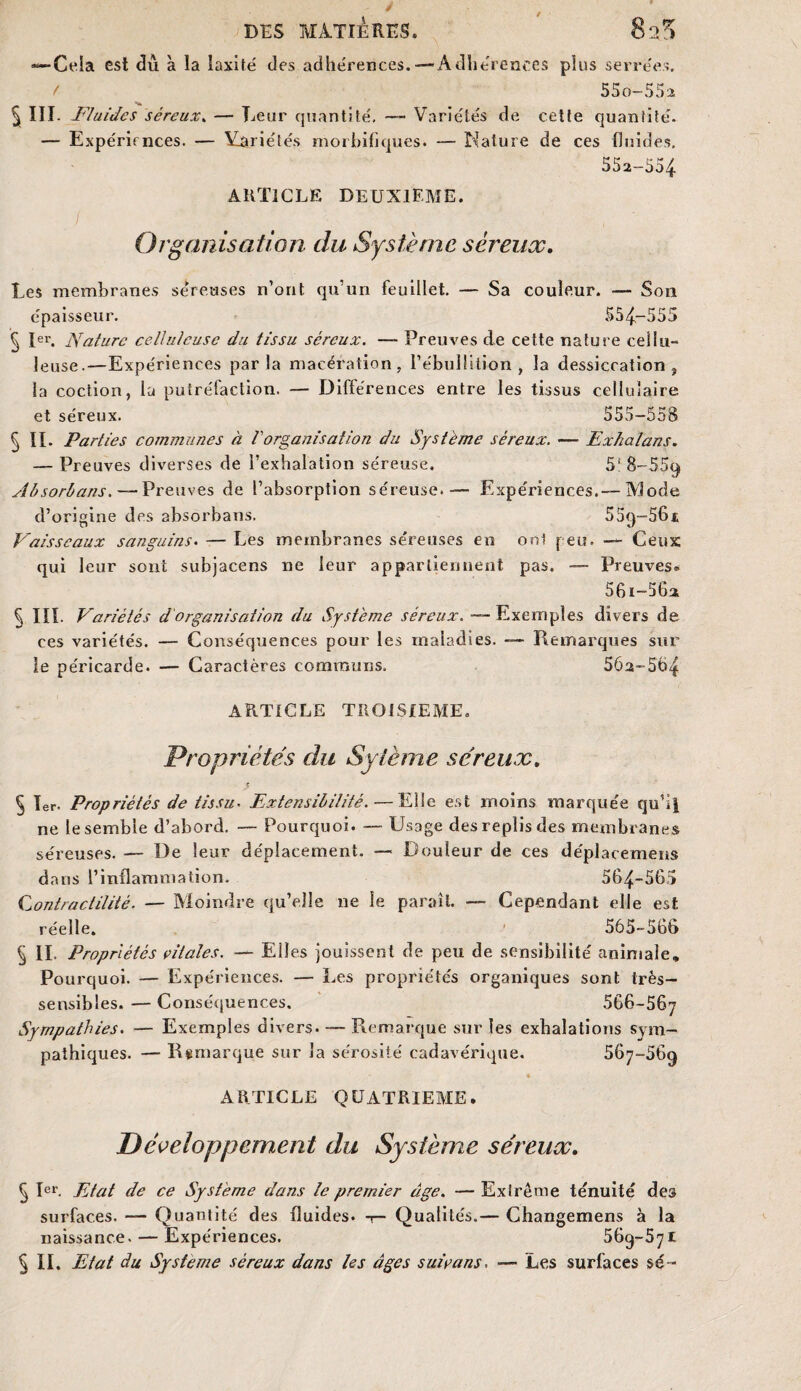 / DES MATIERES. •Cela est du à la laxité des adhérences. — Adhérences pins serrées. / ^ 55o-552 § III. Fluides séreux. — Lear quantité, —~ Variétés de cette quantité- — Expériences. — Variétés morbifiques. — Nature de ces fluides. 552-554 ARTICLE DEUXIEME. Organisation du Système séreux. Les membranes seTeuses n’ont qu’un feuillet. — Sa couleur. — Son épaisseur. 554-555 § Ier. Nature celluleuse du tissu séreux. — Preuves de cette nature cellu¬ leuse.—Expériences parla macération, l’ébullition, la dessiccation t la coction, la putréfaction. — Différences entre les tissus cellulaire et séreux. 555-558 § IL Parties communes à l'organisation du Système séreux. — Exhalans. — Preuves diverses de i’exhalation séreuse. 51 8-559 Absorbans. — Preuves de l’absorption séreuse. — Expériences.— Mode d’origine des absorbans. 55<)-56.i Vaisseaux sanguins. — Les membranes séreuses en oui peu. — Ceux qui leur sont subjacens ne leur appartiennent pas. — Preuves* 56i-5G2 ^ Iïï. Variétés dorganisation du Système séreux. — Exemples divers de ces variétés. — Conséquences pour les maladies. — Remarques sur le péricarde. — Caractères communs, 502-564 ARTICLE TROISIEME. Propriétés du Syième séreux. § 1er. Propriétés de tissu• Extensibilité. — Elle est moins marquée qu’il ne le semble d’abord. — Pourquoi. — Usage des replis des membranes séreuses. — De leur déplacement. — Douleur de ces déplacement dans l’inflammation. 564-565 Contractilité. — Moindre qu’elle ne le paraît. — Cependant elle est réelle. 565-566 § II. Propriétés vitales. — Eiles jouissent de peu de sensibilité animale» Pourquoi. — Expériences. — Les propriétés organiques sont très- sensibles. — Conséquences. 566-567 Sympathies. — Exemples divers. — Remarque sur les exhalations sym¬ pathiques. — Remarque sur la sérosité cadavérique. 567-669 ARTICLE QUATRIEME. Développement du Système séreux. § Ier. Etat de ce Système dans le premier âge. — Extrême ténuité des surfaces. — Quantité des fluides. -1— Qualités.— Changemens à la naissance. — Expériences. 569-571 § II. Etat du Système séreux dans les âges suivons. — Les surfaces sé~