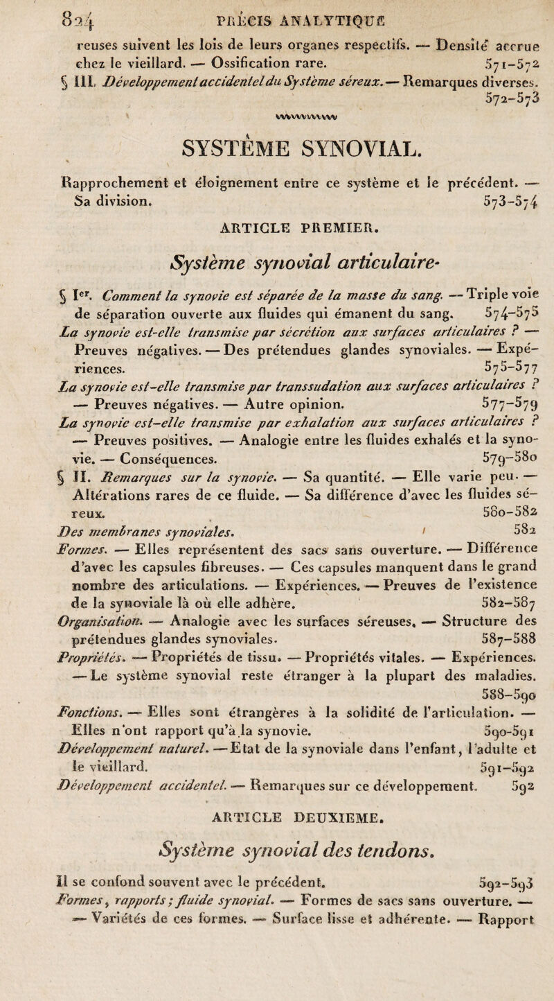 reuses suivent les lois de leurs organes respectifs. — Densîle accrue chez le vieillard. — Ossification rare. 571-572 5 III. Développement accidentel du Système séreux.— Remarques diverses. 572-573 WfcWVWVVW SYSTÈME SYNOVIAL. Rapprochement et éloignement entre ce système et le précédent. — Sa division. 573—5ÿ4 ARTICLE PREMIER. Système synovial articulaire- § Ier. Comment la synovie est séparée de la masse du sang. — Triple voie de séparation ouverte aux fluides qui émanent du sang. 574-^7^ La synovie est-elle transmise par sécrétion aux surfaces articulaires ? — Preuves négatives. — Des prétendues glandes synoviales.—Expé¬ riences. 575-577 La synovie est-elle transmise par transsudation aux surfaces articulaires ? — Preuves négatives. — Autre opinion. ^77-579 La synovie est-elle transmise par exhalation aux surfaces articulaires P — Preuves positives. — Analogie entre les fluides exhalés et la syno¬ vie. — Conséquences. 57q-58o § II. Remarques sur la synovie. — Sa quantité. — Elle varie peu. — Altérations rares de ce fluide. — Sa différence d’avec les fluides sé¬ reux. 58o-582 Des membranes synoviales. 1 882 Formes. — Elles représentent des sacs sans ouverture. — Différence d’avec les capsules fibreuses. — Ces capsules manquent dans le grand nombre des articulations. — Expériences. — Preuves de l’existence de la synoviale là où elle adhère. 582-587 Organisation. — Analogie avec les surfaces séreuses. — Structure des prétendues glandes synoviales. 587-588 Propriétés. — Propriétés de tissu. — Propriétés vitales. — Expériences. — Le système synovial reste étranger à la plupart des maladies. 588-590 Fonctions. — Elles sont étrangères à la solidité de l’articulation. — Elles nont rapport qu’à la synovie. 590-591 Développement naturel.—Etat de la synoviale dans l’enfant, l’adulte et le vieillard. 591-592 Développement accidentel. — Remarques sur ce développement. 5q2 ARTICLE DEUXIEME. Système synovial des tendons. H se confond souvent avec le précédent. 592-598 Formes, rapports ; fluide synovial. — Formes de sacs sans ouverture. — — Variétés de ces formes. — Surface lisse et adhérente. — Rapport