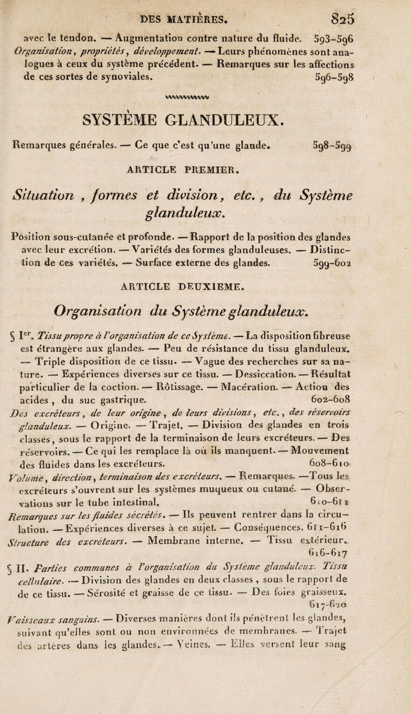 avec le tendon. — Augmentation contre nature du fluide. 593-596 Organisation, propriétés, développement. — Leurs phénomènes sont ana¬ logues à ceux du système précédent. — Remarques sur les affections de ces sortes de synoviales. wvvwwvwv SYSTÈME GLANDULEUX. Remarques générales. — Ce que c’est qu’une glande. ARTICLE PREMIER. Situation , formes et division, etc. , du Système glanduleux. Position sous-cutanée et profonde. —Rapport de la position des glandes avec leur excrétion. —Variétés des formes glanduleuses, — Distinc¬ tion de ces variétés. — Surface externe des glandes. 599-602 ARTICLE DEUXIEME. Organisation du Système glanduleux. 5 Ier. Tissu propre à Vorganisation de ce Système. — La disposition fibreuse est étrangère aux glandes. — Peu de résistance du tissu glanduleux. — Triple disposition de ce tissu. — Vague des recherches sur sa na¬ ture. — Expériences diverses sur ce tissu. —Dessiccation. — Résultat particulier de la coction. — Rôtissage. — Macération. — Action des acides , du suc gastrique. 602-608 Des excréteurs , de leur origine , de leurs divisions, etc., des réservoirs glanduleux. — Origine. —Trajet. —Division des glandes en trois classes, sous le rapport de la terminaison de leurs excréteurs.— Des réservoirs. — Ce qui les remplace là où ils manquent. — Mouvement des fluides dans les excréteurs. 608-610 Volume, direction, terminaison des excréteurs. — Remarques. —Tous les excréteurs s’ouvrent sur les systèmes muqueux ou cutané. — Obser¬ vations sur le tube intestinal, 6 i 0-61 s Piemarques sur les fluides sécrétés. — Ils peuvent rentrer dans la circu¬ lation. — Expériences diverses à ce sujet. — Conséquences. 611-616 Structure des excréteurs. — Membrane interne. — Tissu extérieur. 616- 617 ^ H. Parties communes à Vorganisation du Système glanduleux. Tissu cellulaire. — Division des glandes en deux classes , sous le rapport de de ce tissu. — Sérosité et graisse de ce tissu. — Des foies graisseux. 617- 620 Vaisseaux sanguins. — Diverses manières dont ils pénètrent les glandes, suivant qu’elles sont ou non environnées de membranes. — Trajet des artères dans les glandes.— Veines. — Elles versent leur sang 596-598 598-599