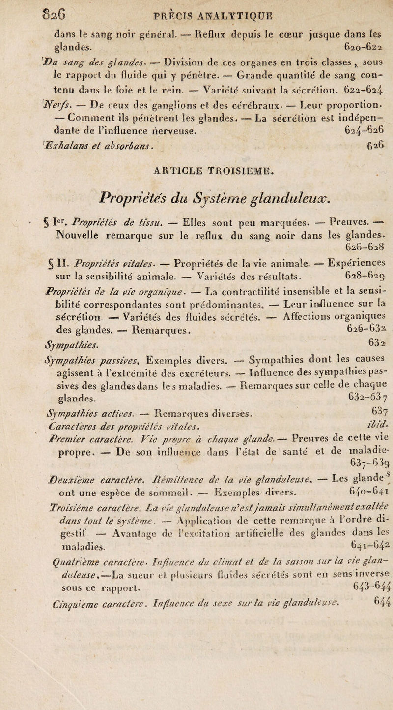 dans le sang noir général. — Reflux depuis le cœur jusque dans les glandes. 620-622 Du sang des glandes. — Division de ces organes en trois classes , sous le rapport du fluide qui y pénètre. — Grande quantité de sang con¬ tenu dans le foie et le rein. — Variété suivant la sécrétion. 622-624 'Nerfs. — De ceux des ganglions et des cérébraux. — Leur proportion. •—Comment ils pénètrent les glandes. -—La sécrétion est indépen¬ dante de l’influence nerveuse. 624-626 Txhalans et absorbans. 626 ARTICLE TROISIEME. Propriétés du Système glanduleux. § Ier. Propriétés de tissu. — Elles sont peu marquées. — Preuves. —- INouvelle remarque sur le reflux du sang noir dans les glandes. 626-628 § IL Propriétés vitales. — Propriétés de la vie animale. — Expériences sur la sensibilité animale. — Variétés des résultats. 628-629 Propriétés de la vie organique. — La contractilité insensible et la sensi¬ bilité correspondantes sont prédominantes, — Leur influence sur la sécrétion — Variétés des fluides sécrétés. — Affections organiques des glandes. — Remarques. 626-602 Sympathies. 682 Sympathies passives, Exemples divers. — Sympathies dont les causes agissent à l’extrémité des excréteurs. — Influence des sympathies pas¬ sives des glandes dans les maladies. — Remarques sur celle de chaque glandes, 632-607 Sympathies actives. —• Remarques diverses. 63y Caractères des propriétés vitales. ilid. Premier caractère. Vie propre à chaque glande.— Preuves de cette vie propre. - De son influence dans l’état de santé et de maladie- 637-689 Deuxieme caractère. Rémittence de la vie glanduleuse. —- Les glande ® ont une espèce de sommeil. —- Exemples divers. 640-641 Troisième caractère. La vie glanduleuse d'est jamais simultanément exaltée dans tout le système. — Application de cette remarque à l’ordre di¬ gestif — Avantage de l’excitation artificielle des glandes dans les maladies. 641-642 Quatrième caractère• Influence du climat et de la saison sur la vie glan¬ duleuse .—Iss. sueur et plusieurs fluides sécrétés sont en sens inverse sous ce rapport. 643-64^ Cinquième caractère. Influence du sexe sur la vie glanduleuse. 644